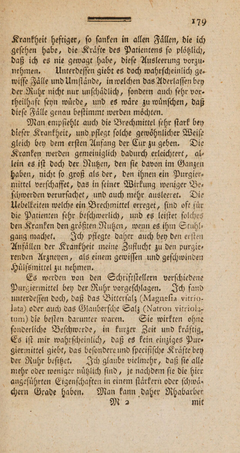\ —— - 179 Krankheit heftiger, ſo ſanken in allen Faͤllen, die ich nehmen. Unterdeſſen giebt es doch wahrſcheinlich ge⸗ | wiſſe Fälle und Umſtaͤnde, in welchen das Aderlaſſen bey theilhaft ſeyn wuͤrde, und es waͤre zu wuͤnſchen, daß dieſe Faͤlle genau beſtimmt werden moͤchten. Man empfiehlt auch die Brechmittel fehr ſtark bey gleich bey dem erften Anfang der Eur zu geben. Die Kranken werden gemeiniglich dadurch erleichtert „ al⸗ lein es iſt doch der Nutzen, den ſie davon im Ganzen haben, nicht ſo groß als der, den ihnen ein Purgier⸗ mittel verſchaffet, das in feiner Wirkung weniger Be: ſchwerden verurſachet, und auch mehr ausleeret. Die die Patienten ſehr beſchwerlich, und es leiſtet ſolches den Kranken den groͤßten Nutzen, wenn es ihm Stuhl⸗ gang machet. Ich pflegte daher auch bey den erſten renden Arzneyen, als einem gewiſſen und geſchwinden Es werden von den Schriftſtellern Ache Purgiermittel bey der Ruhr vorgeſchlagen. Ich fand — lata) oder auch das Glauberſche Salz (Natron vitriola- ſonderliche Beſchwerde, in kurzer Zeit und kraͤftig. Es iſt mir wahrſcheinlich, daß es kein einziges Pur⸗ giermittel giebt, das beſondere und ſpecifiſche K raͤfte bey der Ruhr beſitzet. Ich glaube vielmehr, daß ſie alle mehr oder weniger nuͤtzlich find „je nachdem fie die hier angeführten Eigenſchaften in einem ſtaͤrkern oder ſchwaͤ. chern Grade haben. Man kann daher Rhabarber