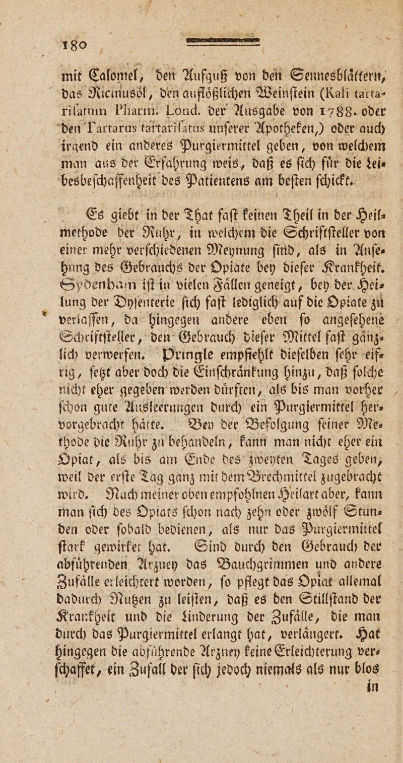 mit Calomel, den Aufgaß von den Sennesbläkkerte das Nicinusoͤl, den aufloͤßlichen Weinſtein (Kali tarta- rilatum Pharm. Lond. der Ausgabe von 1788. oder den Tartarus tartariſatus unſerer Apotheken,) oder auch irgend ein anderes Purgiermittel geben, von welchem man aus der Erfahrung weis, daß es ſich fuͤr die Lei⸗ besbeſchaffenheit des Patientens am beſten ſchickt. | Es giebt in der That faft keinen Theil in der Heil methode der Ruhr, in welchem die Schriftſteller von einer mehr verſchiedenen Meynung find, als in Anſe. hung des Gebrauchs der Opiate bey dieſer Krankheit. Sydenham iſt in vielen Faͤllen geneigt, bey der. Hei⸗ lung der Dyſenterie ſich faſt lediglich auf die Opiate zu verlaſſen, da hingegen andere eben ſo angeſehene Scheiftſteller, den Gebrauch dieſer Mittel faſt gaͤnz⸗ lich verwerfen. Pringle empfiehlt dieſelben ſehr eif⸗ rig, ſetzt aber doch die Einſchraͤnkung hinzu, daß ſolche nicht eher gegeben werden duͤrften, als bis man vorher ſchon gute Ausleerungen durch ein Purgiermittel her⸗ vorgebracht haͤtte. Bey der Befolgung ſeiner Me⸗ thode die 70 zu behandeln, kann man nicht eher ein Opiat, als bis am Ende des zweyten Tages geben, weil der erſte Tag ganz mit dem Brechmittel zugebracht wird. Nach meiner oben empfohlnen Heilart aber, kann man ſich des Opiats ſchon nach zehn oder zwölf Stun⸗ den oder ſobald bedienen, als nur das Purgiermittel ſtark gewirket hat. Sind durch den Gebrauch der abfuͤhrenden Arzney das Bauchgrimmen und andere Zufälle erleichtert worden, fo pflegt das Opiat allemal dadurch Nutzen zu leiſten, daß es den Stillſtand der Krankheit und die Linderung der Zufaͤlle, die man durch das Purgiermittel erlangt hat, verlaͤngert. Hat hingegen die abfuͤhrende Arzney keine Erleichterung ver⸗ ſchaffet, ein Zufall der ſich jedoch niemals als nur blos N uin