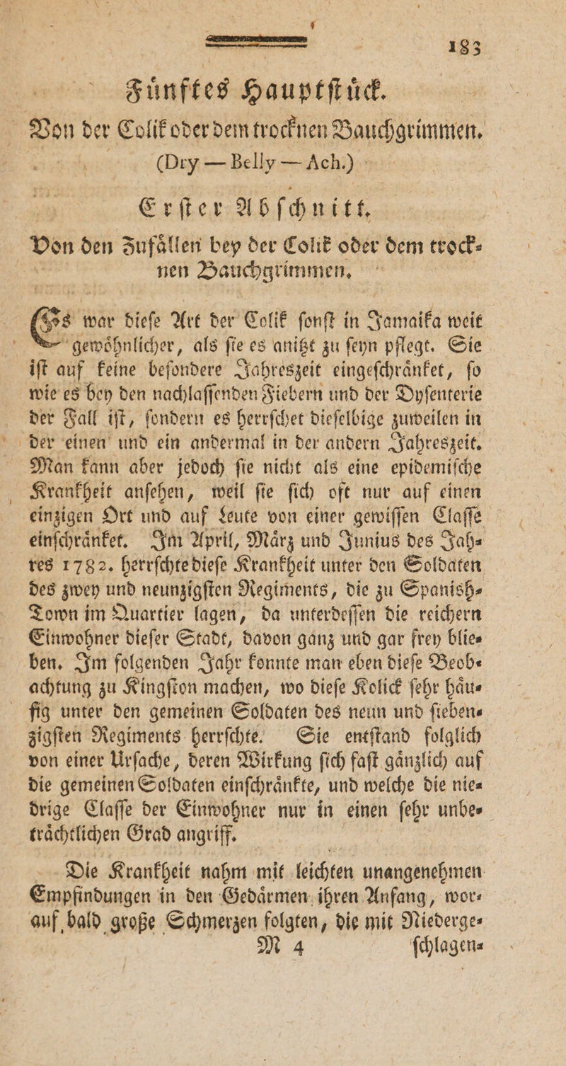 1 — 5 183 Fuͤnftes Haupt ſtuͤck. (Dry — Belly — Ach.) Erſter Abſchnitt. nen Bauchgrimmen. 2 Ben war dieſe Art der Colik ſonſt in Jamaika weit gewoͤhnlicher, als fie. es anitzt zu ſeyn pflegt. Sie iſt auf keine beſondere Jahreszeit eingeſchraͤnket, ſo wie es bey den nachlaſſenden Fiebern und der Dyſenterie der Fall iſt, ſondern es herrſchet dieſelbige zuweilen in Krankheit anſehen, weil ſie ſich oft nur auf einen einzigen Ort und auf Leute von einer r gewiſſen Claſſe einſchraͤnket. Im April, Maͤrz und Junius des Jah⸗ res 178 2. herrſchte dieſe Krankheit unter den Soldaten des zwey und neunzigſten Regiments, die zu Spanish⸗ Town im Quartier lagen, da unterdeſſen die reichern Einwohner dieſer Stadt, davon ganz und gar frey blie⸗ ben. Im folgenden Jahr konnte man eben dieſe Beob⸗ achtung zu Kingſton machen, wo dieſe Kolick ſehr haͤu⸗ zigſten Regiments herrſchte. Sie entſtand folglich von einer Urſache, deren Wirkung ſich faſt gaͤnzlich auf die gemeinen Soldaten einſchraͤnkte, und welche die nie⸗ drige Claſſe der Einwohner nur in einen ſehr unbe⸗ traͤchtlichen Grad angriff. Die Krankheit nahm mit lichten unangenehmen Empfindungen in den Gedaͤrmen ihren Anfang, wor⸗ auf, bald große Schmerzen folgten, die mit Niederge⸗