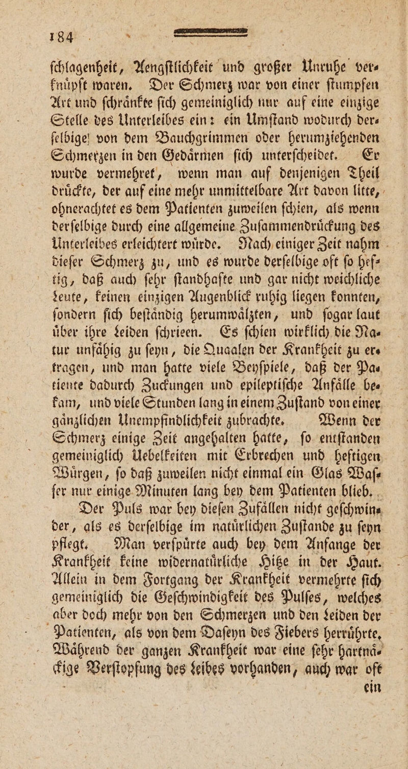 F ſchlagenheit, Aengſtlichkeit und großer Unruhe ver⸗ knuͤpſt waren. Der Schmerz war von einer ſtumpfen Art und ſchraͤnkte ſich gemeiniglich nur auf eine einzige Stelle des Unterleibes ein: ein Umſtand wodurch ders feldige! von dem Bauchgrimmen oder berumziehenden Schmerzen in den Gedaͤrmen ſich unterſcheidet. Er wurde vermehret, wenn man auf denjenigen Theil drückte, der auf eine mehr unmittelbare Art davon litte, ohnerachtet es dem Patienten zuweilen ſchien, als wenn derſelbige durch eine allgemeine Zuſammendruͤckung des dieſer Schmerz zu, und es wurde derſelbige oft fo hef— tig, daß auch ſehr ſtandhafte und gar nicht weichliche deute, keinen einzigen Augenblick ruhig liegen konnten, ſondern ſich beſtaͤndig herumwaͤlzten, und ſogar laut uͤber ihre Leiden ſchrieen. Es ſchien wirklich die Na⸗ tur unfaͤhig zu ſeyn, die Quaalen der Krankheit zu ers tragen, und man hatte viele Beyſpiele, daß der Pa⸗ tiente dadurch Zuckungen und epileptiſche Anfaͤlle bee kam, und viele Stunden lang in einem Zuſtand von einer gaͤnzlichen Unempfindlichkeit zubrachte. Wenn der Schmerz einige Zeit angehalten hatte, ſo entſtanden gemeiniglich Uebelkeiten mit Erbrechen und heftigen Wuͤrgen, ſo daß zuweilen nicht einmal ein Glas Waſ⸗ ſer nur einige Minuten lang bey dem Patienten blieb. Der Puls war bey dieſen Zufaͤllen nicht geſchwin⸗ der, als es derſelbige im natuͤrlichen Zuſtande zu ſeyn pflegt. Man verſpuͤrte auch bey dem Anfange der Krankheit keine widernatuͤrliche Hitze in der Haut. Allein in dem Fortgang der Krankheit vermehrte ſich gemeiniglich die Geſchwindigkeit des Pulſes, welches aber doch mehr von den Schmerzen und den Leiden der Patienten, als von dem Daſeyn des Fiebers herruͤhrte. Waͤhrend der ganzen Krankheit war eine ſehr hartnaͤ. lige Perſtopſung des keibes vorhanden, auch war oft ein