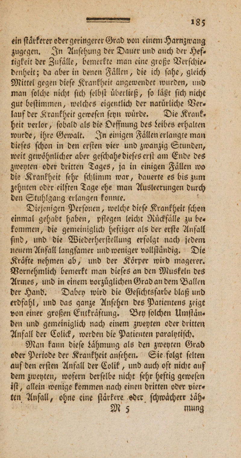 ein ſtaͤrkerer oder geringerer Grad von einem Harnzwang zugegen. In Anſehung der Dauer und auch der Hefe tigkeit der Zufälle, bemerkte man eine große Verſchie⸗ denheit; da aber in denen Faͤllen, die ich ſahe, gleich Mittel gegen dieſe Krankheit angewendet wurden, und man ſolche nicht ſich ſelbſt uͤberließ, ſo laͤßt ſich nicht gut beſtimmen, welches eigentlich der natürliche Ver— lauf der Krankheit geweſen ſeyn würde, Die Krank⸗ heit verlor, ſobald als die Oeffnung des Leibes erhalten wurde, ihre Gewalt. In einigen Faͤllen erlangte man dieſes ſchon in den erſten vier und zwanzig Stunden, weit gewoͤhnlicher aber geſchahe dieſes erſt am Ende des zweyten oder dritten Tages, ja in einigen Faͤllen wo die Krankheit ſehr ſchlimm war, dauerte es bis zum zehnten oder eilften Tage ehe man Ausleerungen durch den Stuhlgang erlangen konnte. Diejenigen Perſonen, welche dieſe Krankheit ſchon einmal gehabt haben, pflegen leicht Ruͤckfaͤlle zu be⸗ kommen, die gemeiniglich heftiger als der erſte Anfall ſind, und die Wiederherſtellung erfolgt nach jedem neuem Anfall langſamer und weniger vollſtaͤndig. Die Kraͤfte nehmen ab, und der Koͤrper wird magerer. Vornehmlich bemerkt man dieſes an den Muskeln des Armes, und in einem vorzuͤglichen Grad an dem Ballen der Hand. Dabey wird die Geſichtsfarbe blaß und erdfahl, und das ganze Anſehen des Patientens zeigt von einer großen Entkraͤftung. Bey ſolchen Umſtaͤn⸗ den und gemeiniglich nach einem zweyten oder dritten Anfall der Colick, werden die Patienten paralytiſch. Man kann dieſe Laͤhmung als den zweyten Grad oder Periode der Krankheit anſehen. Sie folgt ſelten auf den erſten Anfall der Colik, und auch oft nicht auf dem zweyten, wofern derſelbe nicht ſehr heftig geweſen iſt, allein wenige kommen nach einen dritten oder vier⸗ ten ele 8 eine ſtaͤrkere eder ſchwaͤcherr Laͤh⸗ M 5 mung