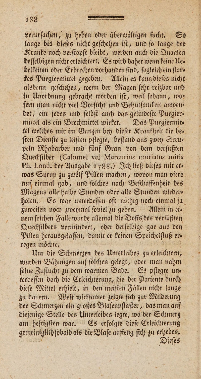 verurſachen, zu heben oder überwältigen ſucht. So lange bis dieſes nicht geſchehen iſt, und ſo lange der Kranke noch verſtopft bleibt, werden auch die Quaalen deſſelbigen nicht erleichtert. Es wird daher wenn keine Ue⸗ belkeiten oder Erbrechen vorhanden ſind, ſogleich ein ſtar⸗ kes Purgiermittel gegeben. Allein es kann dieſes nicht alsdenn geſchehen, wenn der Magen ſehr reizbar und in Unordnung gebracht worden iſt, weil ſodann, wo— fern man nicht viel Vorſicht und Behutſamkeit anwen⸗ det, ein jedes und ſelbſt auch das gelindeſte Purgier⸗ miitel als ein Brechmittel wirket. Das Purgiermit⸗ tel welches mir im Ganzen bey dieſer Krankheit die bes ſten Dienſte zu leiſten pflegte, beſtand aus zwey Scru⸗ peln Rhabarber und fünf Gran von dem verfüßten Queckſilber (Calomel vel Mercurius muriatus mitis Ph. Loud. der Ausgabe 1788.) Ich ließ dieſes mit et⸗ was Syrup zu zwoͤlf Pillen machen, wovon man viere auf einmal gab, und ſolches nach Beſchaffenheit des Magens alle halbe Stunden oder alle Stunden wieders holen. Es war unterdeſſen oft noͤthig noch einmal ja zuweilen noch zweymal ſoviel zu geben. Allein in ei⸗ nem ſolchen Falle wurde allemal die Doſis des verſuͤßten Queckſilbers vermindert, oder derſelbige gar aus den Pillen herausgelaſſen, Sa, er keinen eee er regen moͤchte. Um die Schmerzen des Unterleibes zu len wurden Baͤhungen auf ſolchen gelegt, oder man nahm ſeine Zuflucht zu dem warmen Bade. Es pflegte un⸗ terdeſſen doch die Erleichterung, die der Patiente durch dieſe Mittel erhielt, in den meiſten Fällen nicht lange zu dauern. Weit wirkſamer zeigte ſich zur Milderung der Schmerzen ein großes Blaſenpflaſter, das man auf diejenige Stelle des Unterleibes legte, wo der Schmerz am heftigſten war. Es erfolgte dieſe Erleichterung gemeinglic ſobald als die Blaſe anfteng fe zu erheben, Diefes