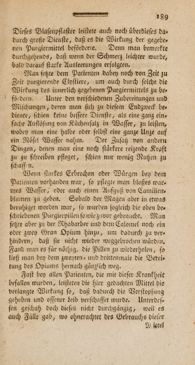 durch große Dienſte, daß es die Wirkung der gegebe⸗ durchgehends, daß wenn der Schmerz leichter wurde, bald darauf ſtarke Ausleerungen erfolgten. Man ſetzte dem Patienten dabey noch von Zeit zu Zeit purgierende Clyſtiere, um auch durch ſolche die Wirkung des innerlich gegebenen Purgiermittels zu bes diente, ſchien keine beſſere Dienſte, als eine ganz ein⸗ zu zu ſchreiben pfleget, ſchien nur wenig Nutzen zu ſchaffen. Wenn ſtarkes Erbrechen oder Wuͤrgen bey dem mes Waſſer, oder auch inen Aufguß von Camillen⸗ blumen zu geben. Sobald der Magen aber in etwas beruhiget worden war, fo wurden ſogleich die oben bes ſchriebenen Purgierpillen ſo wie zuvor gebraucht. Man ſetzte aber zu der Rhabarber und dem Calomel noch ein oder zwey Gran Opium hinzu, um dadurch zu vers hindern, daß fie nicht wieder weggebrochen würden, Fand man es fuͤr noͤlhig, die Pillen zu wiederholen, ſo ließ man bey dem zweyten- und drittenmale die Berei⸗ tung des Opiums hernach gaͤnzlich weg. Faſt bey allen Patienten, die mit dieſer Krankheit U verlangte Wirkung ſo, daß dadurch die Verſtopfung gehoben und offener Leib verſchaffet wurde. Unterdch ſen geſchah doch dieſes nicht durchgaͤngig, weil es Mittel