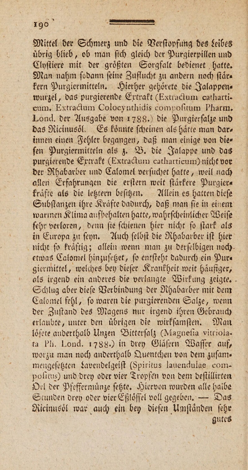 „„ | Mittel der Schmerz und die Verſtopfung des Leibes übrig blieb, ob man ſich gleich der Purgierpillen und Clyſtiere mit der groͤßten Sorgfalt bedienet hatte. kern Purgiermitteln. Hierher gehoͤrete die Jalappen⸗ wurzel, das purgierende Extrakt (Extractum catharti- Lond. der Ausgabe von 1788.) die Purgierſalze und das Ricinusoͤl. Es koͤnnte ſcheinen als haͤtte man dar⸗ innen einen Fehler begangen, daß man einige von die⸗ ſen Purgiermitteln als z. B. die Jalappe und das purgierende Extrakt (Extractum catharticum) nicht vor der Rhabarber und Calomel verſuchet hatte, weil nach allen Erfahrungen die erſtern weit ſtaͤrkere Purgier⸗ fräfte als die letztern beſitzen. Allein es hatten dieſe warmen Klima aufbehalten hatte, wahrſcheinlicher Weiſe ſehr verloren, denn ſie ſchienen hier nicht ſo ſtark als in Europa zu ſeyn. Auch ſelbſt die Rhabarber iſt hier etwas Calomel hinzuſetzet, fo entſteht dadurch ein Pur⸗ giermittel, welches bey dieſer Krankheit weit haͤufiger, Schlug aber dieſe Verbindung der Rhabarber mit dem Calomel fehl, ſo waren die purgierenden Salze, wenn der Zuſtand des Magens nur irgend ihren Gebrauch erlaubte, unter den uͤbrigen die wirkſamſten. Man loͤſete anderthalb Unzen Bitterſalz (Magneſia vitriola- ta Ph. Lond. 1788.) in drey Glaͤſern Waſſer auf, worzu man noch anderthalb Quentchen von dem zuſam⸗ mengeſetzten Lavendelgeiſt (Spiritus lauendulae com- poſitus) und drey oder vier Tropfen von dem deſtillirten Oel der Pfeffermuͤnze ſetzte. Hiervon wurden alle halbe Stunden drey oder vier Eßloͤffel voll gegeben. — Das Ricinusoͤl war auch ein bey dieſen Umſtaͤnden ſehr gutes