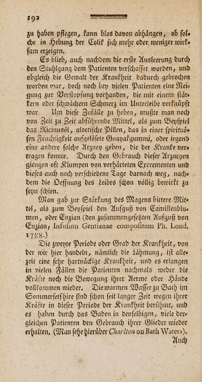 zu haben pflegen, kann blos davon abhaͤngen, ob ſol⸗ che in Hebung der Colit ſich mehr open weniger wirk⸗ ſam erzeigen. Es blieb, auch nachdem die ae Masken durch den Stuhlgang dem Patienten verſchaffet worden, und obgleich die Gewalt der Krankheit dadurch gebrochen worden war, doch noch bey vielen Patienten eine Nei⸗ gung zur Verſtopfung vorhanden, die mit einem: ſtaͤr⸗ kern oder ſchwaͤchern Schmerz im Unterleibe verknuͤpft war. Um dieſe Zufaͤlle zu heben, mußte man noch von Zeit zu Zeit abfuͤhrende Mittel, als zum Beyſpiel das Ricinusoͤl, aloetiſche Pillen, das in einer ſpirituoͤ⸗ ſen echtigkeit aufgeloͤſete Guayakgummi, oder irgend eine andere ſolche Arzuey geben, die der Kranke vers tragen konnte. Durch den Gebrauch dieſer Arzneyen giengen oft Klumpen von verhaͤrteten Exerementen und dieſes auch noch verſchiedene Tage darnach weg, nach⸗ dem die Oeffnung des Leibes ſchon voͤllig bewirkt zu ſeyn ſchien. Man gab zur Staͤrkung des Magens bittere Mit⸗ kel, als zum Beyſpiel den Aufguß von Camillenblu⸗ men, oder Enzian (den zuſammengeſetzten Aufguß von Enzian, Infuſum Gentianae compoſitum Ph. Lond. 1788.) Die zweyte Periode oder Grad der Krankheit, von der wir hier handeln, nämlich die Laͤhmung, iſt allen zeit eine ſehr hartnaͤckige Krankheit, und es erlangen in vielen Faͤllen die Patienten nachmals weder die Kraͤfte noch die Bewegung ihrer Aerme oder Haͤnde vollkommen wieder. Die warmen Waſſer zu Bath im Sommerſetſhire ſind ſchon ſeit langer Zeit wegen ihrer Kraͤfte in dieſer Periode der Krankheit beruͤhmt, und es haben durch das Baden in denſelbigen, viele der⸗ gleichen Patienten den Gebrauch ihrer Glieder wieder erhalten. (Man ie hierüber Charlton on Bath er uch