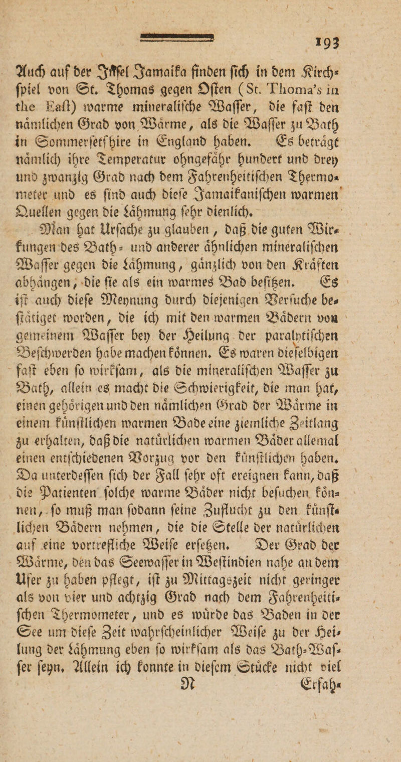 Auch auf der Inſel Jamaika finden ſich in dem Kirch« ſpiel von St. Thomas gegen Oſten (St. Thoma's in the Eaſt) warme mineraliſche Waſſer, die faft den naͤmlichen Grad von Waͤrme, als die Waſſer zu Bath in Sommerſetſhire in England haben. Es betraͤgt naͤmlich ihre Temperatur ohngefaͤhr hundert und drey und zwanzig Grad nach dem Fahrenheitiſchen Thermo⸗ meter und es ſind auch dieſe Jamaikaniſchen warmen Quellen gegen die Laͤhmung ſehr dienlich. Man hat Urſache zu glauben, daß die guten Wir⸗ kungen des Bath⸗ und anderer aͤhnlichen mineraliſchen Waſſer gegen die Laͤhmung, gaͤnzlich von den Kraͤften abhängen, die fie als ein warmes Bad beſitzen. Es iſt auch dieſe Meynung durch diejenigen Verſuche bes ſtaͤtie get worden, die ich mit den warmen Baͤdern von gemeinem Waſſer bey der Heilung der paralptifchen Beſchwerden habe machen koͤnnen. Es waren dieſelbigen faſt eben fo wirkſam, als die mineraliſchen Waſſer zu Bath, allein es macht die Schwierigkeit, die man hat, einen gehörigen und den naͤmlichen rad der Wärme in einem kuͤnſtlichen warmen Bade eine ziemliche Zeitlang zu erhalten, daß die natürlichen warmen Bäder allemal einen entſchiedenen Vorzug vor den kuͤnſtlichen haben. Da unterdeſſen ſich der Fall ſehr oft ereignen kann, daß die Patienten ſolche warme Baͤder nicht beſuchen koͤn⸗ nen, ſo muß man ſodann feine Zuflucht zu den Fünfte lichen Baͤdern nehmen, die die Stelle der natuͤrlichen auf eine vortrefliche Weiſe erſetzen. Der Grad der Waͤrme, den das Seewaſſer in Weſtindien nahe an dem Ufer zu haben pflegt, iſt zu Mittagszeit nicht geringer als von vier und achtzig Grad nach dem Fahrenheiti⸗ ſchen Thermometer, und es wuͤrde das Baden in der See um dieſe Zeit wahrſcheinlicher Weiſe zu der Heis lung der Laͤhmung eben fo wirkſam als das Bath-Waſ⸗ ſer ſeyn. Allein ich konnte in dieſem Stuͤcke nicht viel N Erfah⸗
