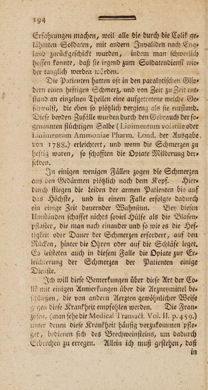 Erfahrungen machen, weil alle die durch die Colik ge⸗ laͤhmten Soldaten, mit andern Invaliden nach Enge laud zuruͤckgeſchickt wurden, indem man ſchwerlich hoſſen konnte, daß fie irgend zum Soldatendienſt wie⸗ der tauglich werden worden. Die Patienten hatten oft in den paralytiſchen Glie⸗ dern einen heftigen Schmerz, und von Zeit zu 2 Zelt ent⸗ 2 ſtand an einzelnen Theilen eine aufgetretene weiche Ger ſchwulſt, die eben fo ploͤtzlich vergieng als fie entſtand. Dieſe beyden Zufaͤlle wurden durch den Gebrauch der ſo⸗ genannten fluͤchtigen Salbe (Linimentum volatile oder Linimentum Ammoniae Pharm. Lond. der Ausgabe ah 1788.) erleichtert, und wenn die Schmerzen zu heſtig waren, ſo ſchafften die Opiate Milderung der⸗ e ben. f In einigen wenigen Faͤllen zogen die Schmerzen aus ben Gedaͤrmen ploͤtzlich nach dem Kopf. Hier⸗ durch ſtiegen die Leiden der armen Patienten bis auf s Hoͤchſte, und in einem Falle erfolgte dadurch ein einige Zeit dauernder Wahnſinn. Bey dieſen Umſtaͤnden ſchaffet nichts ſoviel Huͤlfe als die Blaſen⸗ pflaſter, die man nach einander und fo wie es die Hef⸗ tigkeit oder Dauer der Schmerzen erfordert, auf den Rücken, hinter die Ohren oder auf die Schlaͤfe leget. Es leiſteten auch in dieſem Falle die Opiate zur Er⸗ leichterung der Schmerzen der Patienten einige Dienſte. e a Ich will diefe Bemerkungen über dieſe Art der Co⸗ lik mit einigen Anmerkungen uͤber die Arzneymittel bes Kollegen, die von andern Aerzten gewöhnlicher Weiſe gegen dieſe Krankheit empfohlen werden. Die Fran⸗ Sei, (man ſehe die Medical Transact. Vol. II. p. 459.) unter denen dieſe Krankheit haͤufig vorzukommen pfle⸗ get, bedienen ſich des Brechweinſteins, um dadurch Elbiech en zu erregen. Allein ich muß geſtehen, daß in