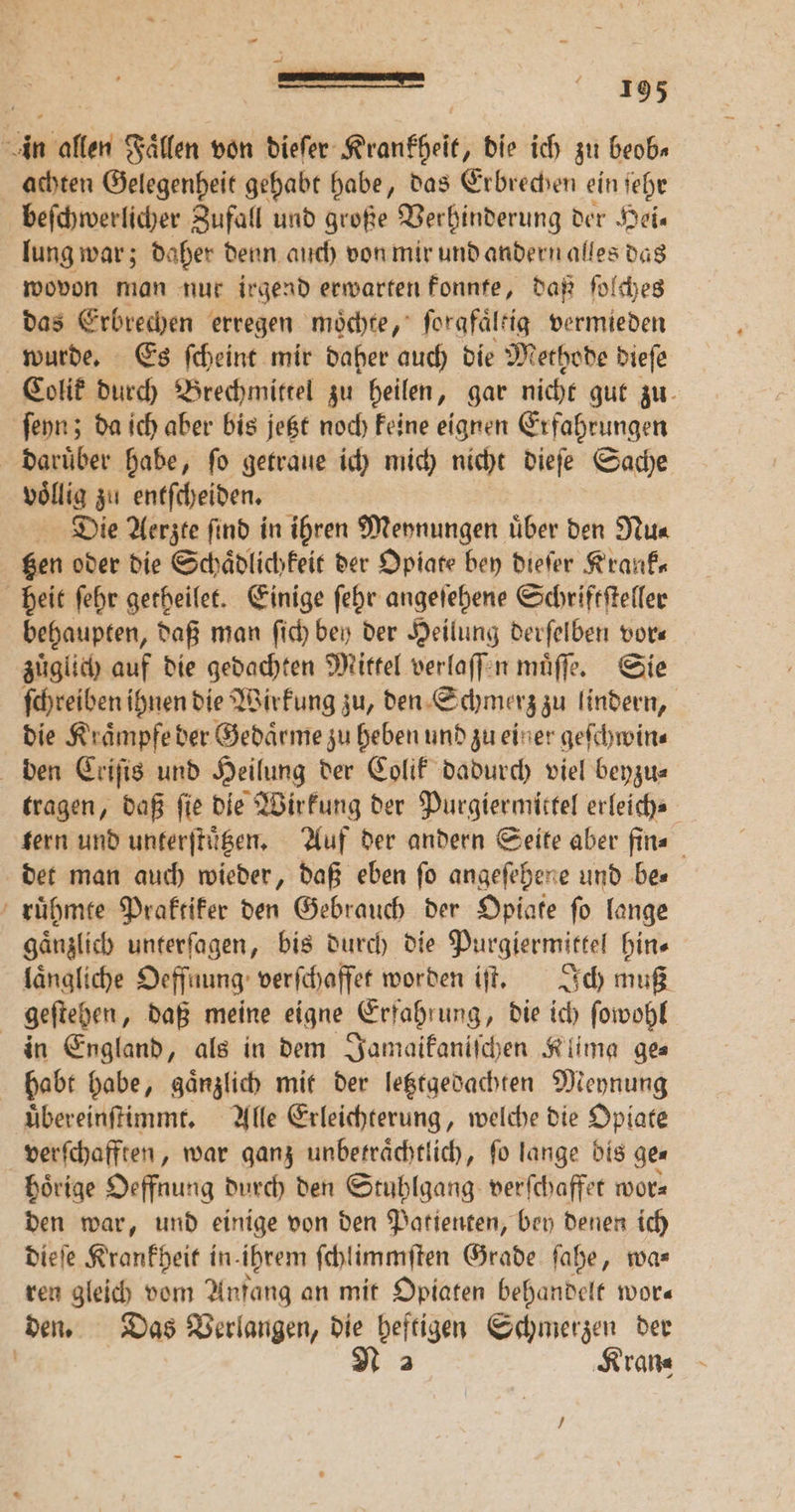 — — 1 achten Gelegenheit gehabt habe, das Erbrechen ein ſehr beſchwerlicher Zufall und große Verhinderung der Hei. lung war; daher denn auch von mir und andern alles das wovon man nur irgend erwarten konnte, daß ſolches das Erbrechen erregen moͤchte, ſorgfaͤltig vermieden voͤllig zu entſcheiden. Die Aerzte ſind in ihren Meynungen uͤber den Nu⸗ tzen oder die Schaͤdlichkeit der Opiate bey dieſer Krank⸗ behaupten, daß man ſich bey der Heilung derſelben vor— zuͤglich auf die gedachten Mittel verlaſſen muͤſſe. Sie die Kraͤmpfe der Gedaͤrme zu heben und zu einer geſchwin⸗ tragen, daß fie die Wirkung der Purgiermittel erleich- det man auch wieder, daß eben fo angeſehene und be⸗ ruͤhmte Praktiker den Gebrauch der Opiate ſo lange gänzlich unterſagen, bis durch die Purgiermittel hin- laͤngliche Oeffnung verſchaffet worden iſt. Ich muß in England, als in dem Jamaikaniſchen Klima ge⸗ uͤbereinſtimmt. Alle Erleichterung, welche die Opiate verſchafften, war ganz unbetraͤchtlich, ſo lange bis ge⸗ hoͤrige Oeffnung durch den Stuhlgang verſchaffet worz den war, und einige von den Patienten, bey denen ich dieſe Krankheit in. ihrem ſchlimmſten Grade ſahe, wa⸗ ren gleich vom Anfang an mit Opiaten behandelt wor— ‚Krane —