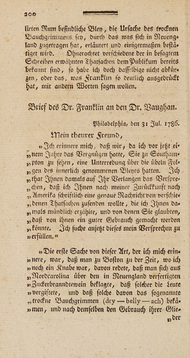 lirten Rum befindliche Bley, die Urſache des trocknen Bauchgeimmens ſey, durch das was ſich in Neueng⸗ land zugetragen hat, erlaͤutert und einigermaßen beſtaͤ⸗ tiger wird. Ohnerachtet verſchiedene der in beſagtem Schreiben erwahnten Thatſachen dem Publikum bereits bekannt ſind, ſo habe ich doch daſſelbige nicht abkuͤr⸗ zen, oder das, was Franklin ſo deutlich ausgedruͤckt hat, mit andern Worten fagen wollen. Brief des Dr. Franklin an Be Vaughan. Philadelphia, den 31 Jul. 1786. Mein theurer Freund, - »Ich erinnere mich, daß wir, da ich vor ige eie „nem Jahre das Vergnügen halte, Sie zu Southam⸗ „Pfon zu ſehen, eine Unterredung uͤber die uͤbeln Fol⸗ „gen des innerlich genommenen Bleyes hatten. Ich „that Ihnen damals auf Ihr Verlangen das Verſpre⸗ „chen, daß ich Ihnen nach meiner Zuruͤckkunft nach „Amerika ſchriftlich eine genaue Nachricht von verſchie⸗ „denen Thatſachen zuſenden wollte, die ich Ihnen da⸗ „mals muͤndlich erzaͤhlte, und von denen Sie glaubten, „daß von ihnen ein guter Gebrauch gemacht werden a koͤnnte. Ich ſuche anjetzt dieſes mein Verſprechen zu v erfuͤllen.⸗ 8 5 »Die erſte Sache von dieſer Art, der ich mich erin« „nere, war, daß man zu Boſton zu der Zeit, wo ich „noch ein Knabe war, davon redete, daß man ſich aus „ Nordcarolina über den in Neuengland verfertigten „Zuckerbranndtewein beklagte, daß ſoleher die Leute „vergiftete, und daß ſolche davon das ſogenannte „trockne Bauchgrimmen (dry — belly — ach) bekaͤ⸗ „men, und nach demſelben den Gebrauch ihrer Glie⸗ vj der