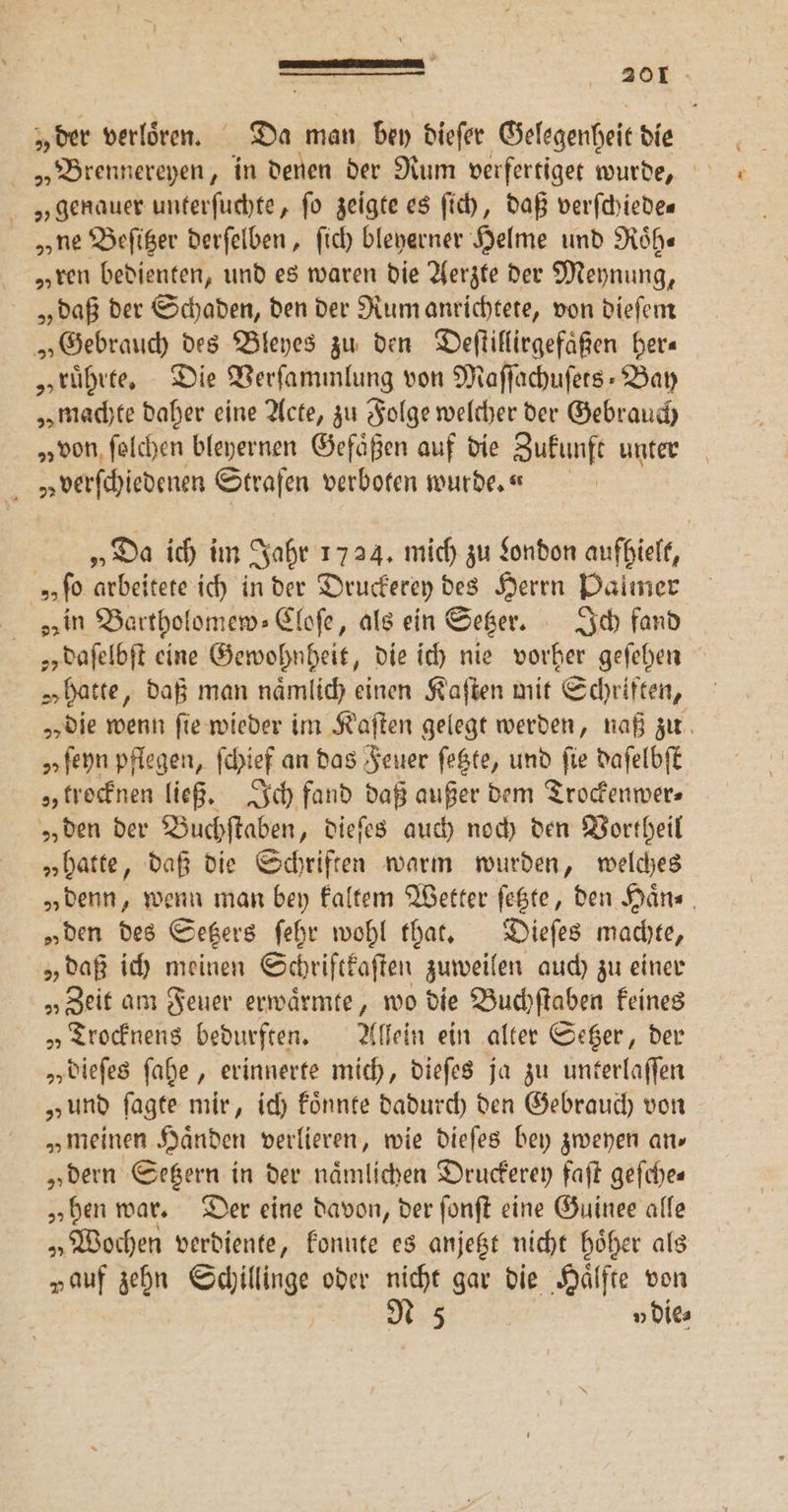 „der verloͤren. Da man bey dieſer Gelegenheit die „Brennereyen, in denen der Rum verfertiget wurde, s genauer unterſuchte, fo zeigte es ſich, daß verſchiede— „y ne Beſitzer derſelben, ſich bleyerner Helme und Roͤh— „ren bedienten, und es waren die Aerzte der Meynung, „daß der Schaden, den der Rum anrichtete, von dieſem „Gebrauch des Bleyes zu den Deſtillirgefaͤßen her— „ruͤhrte. Die Verſammlung von Maffachufers- Bay „machte daher eine Acte, zu Folge welcher der Gebrauch „von ſolchen bleyernen Gefäßen auf die Zukunft unter v»uverſchiedenen Strafen verboten wurde. «n „Da ich im Jahr 1724. mich zu London aufhielt, „„ ſo arbeitete ich in der Druckerey des Herrn Palmer „in Bartholomew⸗Cloſe, als ein Setzer. Ich fand 2 daſelbſt eine Gewohnheit, die ich nie vorher geſehen „ hatte, daß man naͤmlich einen Kaſten mit Schriften, „die wenn fie wieder im Kaſten gelegt werden, naß zu „ ſeyn pflegen, ſchief an das Feuer ſetzte, und fie daſelbſt „ trocknen ließ. Ich fand daß außer dem Trockenwer⸗ „ den der Buchſtaben, dieſes auch noch den Vortheil „hatte, daß die Schriften warm wurden, welches „denn, wenn man bey kaltem Wetter ſetzte, den Haͤn⸗ „ben des Setzers ſehr wohl that. Dieſes machte, „daß ich meinen Schrifckaſten zuweilen auch zu einer „„Zeit am Feuer erwaͤrmte, wo die Buchſtaben keines „Trocknens bedurften. Allein ein alter Setzer, der „ dieſes ſahe, erinnerte mich, dieſes ja zu unterlaſſen „und ſagte mir, ich koͤnnte dadurch den Gebrauch von „meinen Haͤnden verlieren, wie dieſes bey zweyen an» „dern Setzern in der naͤmlichen Druderey faſt geſche⸗ „hen war. Der eine davon, der ſonſt eine Guinee alle „Wochen verdiente, konnte es anjetzt nicht hoͤher als „auf zehn Schillinge oder nicht gar die Hälfte von N 5 v die⸗