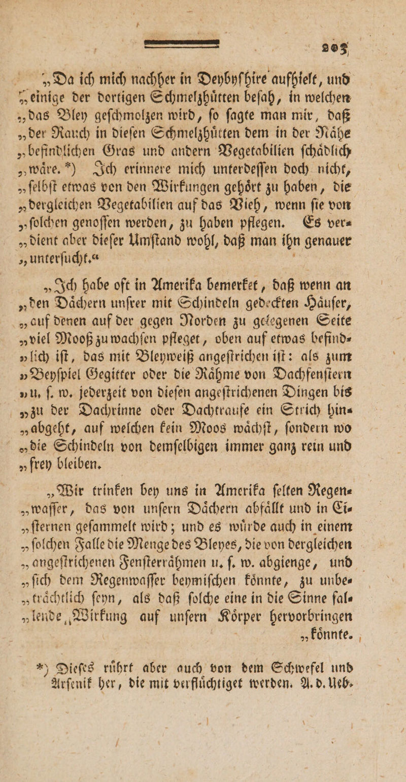 — 2203 „Da ich mich nachher in Deybyſ hire aufhieſt, und „einige der dortigen Schmelzhuͤtten beſah, „in welchen „ das Bley geſchmolzen wird, ſo ſagte man mir, daß „der Rauch in dieſen Schmelzhuͤtten dem in der Naͤhe „ befindlichen Gras und andern Vegetabilien ſchaͤdlich „waͤre.“) Ich erinnere mich unterdeſſen doch nicht, „ ſelbſt etwas von den Wirkungen gehört zu haben, die „ dergleichen Vegetabilien auf das Vieh, wenn fie von „ſolchen genoſſen werden, zu haben pflegen. Es ver⸗ „ dient aber dieſer ö wohl, daß man ihn genauer „unterſucht.“ „Ich habe oft in Amerika bemerket, daß wenn an „den Daͤchern unſrer mit Schindeln gedeckten Haͤuſer, „auf denen auf der gegen Norden zu gelegenen Seite „viel Mooß zu wachſen pfleget, oben auf etwas befind⸗ „lich iſt, das mit Bleyweiß angeftrichen iſt: als zum » Beyſpiel Gegitter oder die Raͤhme von Dachfenſtern 1 u. ſ. w. jederzeit von dieſen angeſtrichenen Dingen bis „zu der Dachrinne oder Dachtraufe ein Strich hin⸗ „abgeht, auf welchen kein Moos waͤchſt, ſondern wo „die Schindeln von demſelbigen immer ganz rein und „frey bleiben. „Wir trinken bey uns in Amerika ſelten Regen⸗ „waſſer, das von unſern Dächern abfaͤllt und in Eis „ſternen geſammelt wird; und es wiirde auch in einem „ ſolchen Falle die Menge des Bleyes, die von dergleichen „angeſtrichenen Fenſterraͤhmen u. ſ. w. abgienge, und „fih dem Regenwaſſer beymiſchen koͤnnte, zu unbe⸗ „ traͤchtlich ſeyn, als daß ſolche eine in die Sinne fal⸗ „lende, Wirkung auf unſern Körper hervorbringen „ koͤnnte. * Dieſes ruͤhrt aber auch von dem Schwefel und Arſenik her, die mit verfluͤchtiget werden. A. d. Ueb⸗