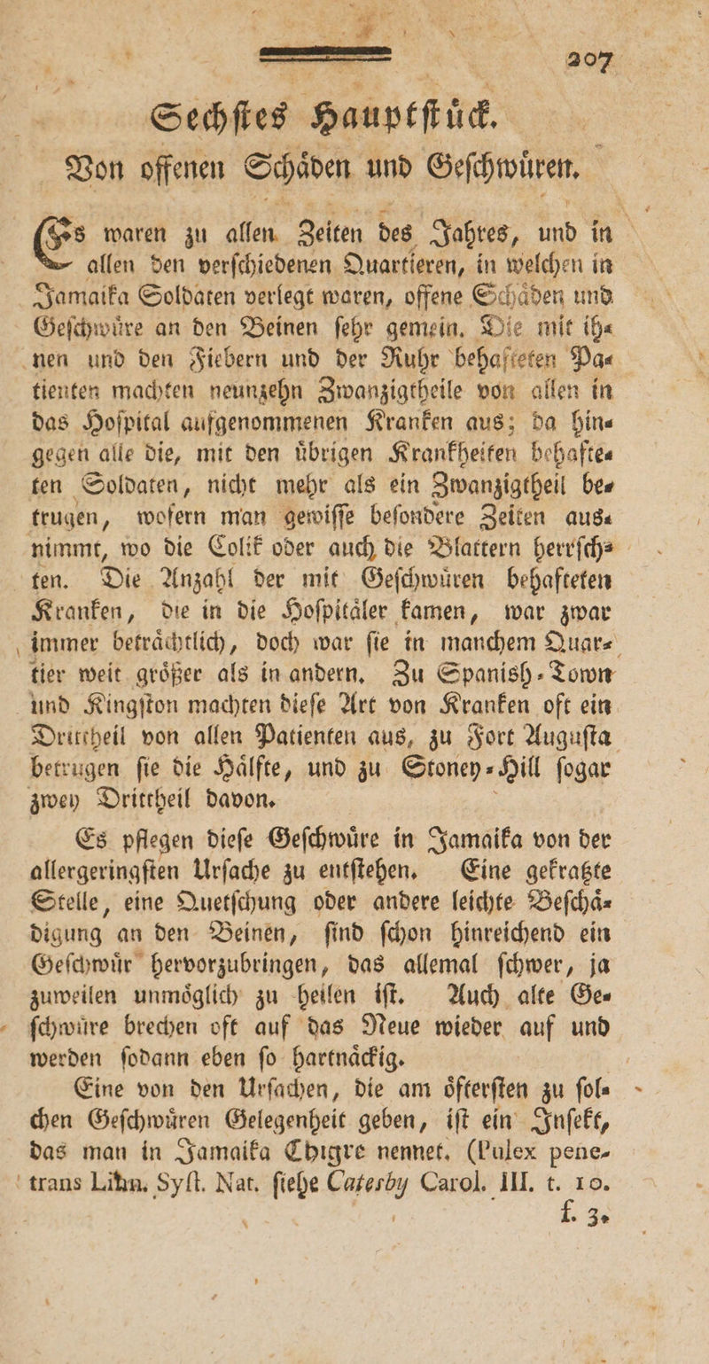 — Sechſtes Hauptſtück Von offenen Schäden, und Geſchwüren. allen den verſchiedenen Quartieren, in welchen in Jamaika Soldaten verlegt waren, offene Schaͤden und Geſchwuͤre an den Beinen ſehr gemein. Die mit ih⸗ tienten machten neunzehn Zwanzigtheile von allen in das Hoſpital aufgenommenen Kranken aus; da hin— gegen alle die, mit den uͤbrigen Krankheiten behafte⸗ ten Soldaten, nicht mehr als ein Zwanzigtheil be⸗ trugen „ wofern man gewiſſe beſondere Zeiten aus⸗ ten. Die Anzahl der mit Geſchwuͤren behafteten Kranken, die in die Hoſpitäler kamen, war zwar immer betrachtlich, doch war fie in manchem Quar⸗ tier weit größer als in andern. Zu Spanish Town Dritcheil von allen Patienten aus, zu Fort Auguſta betrugen ſie die Haͤlfte, und zu Stoney⸗ Hill ſogar Es pflegen dieſe Geſchwüͤre in Jamaika von der allergeringſten Urſache zu entſtehen. Eine gekratzte Stelle, eine Quetſchung oder andere leichte Beſchaͤ— digung an den Beinen, ſind ſchon hinreichend ein Geſchwuͤr hervorzubringen, das allemal ſchwer, ja zuweilen unmöglich zu heilen iſt. Auch alte Ge« ſchwuͤre brechen oft auf das Neue wieder auf und werden ſodann eben ſo hartnaͤckig. Eine von den Urſachen, die am öfterften zu ſol⸗ chen Geſchwuͤren Gelegenheit geben, iſt ein Inſekt, das man in Jamaika Chigre nennet. (Pulex pene- 1. 35