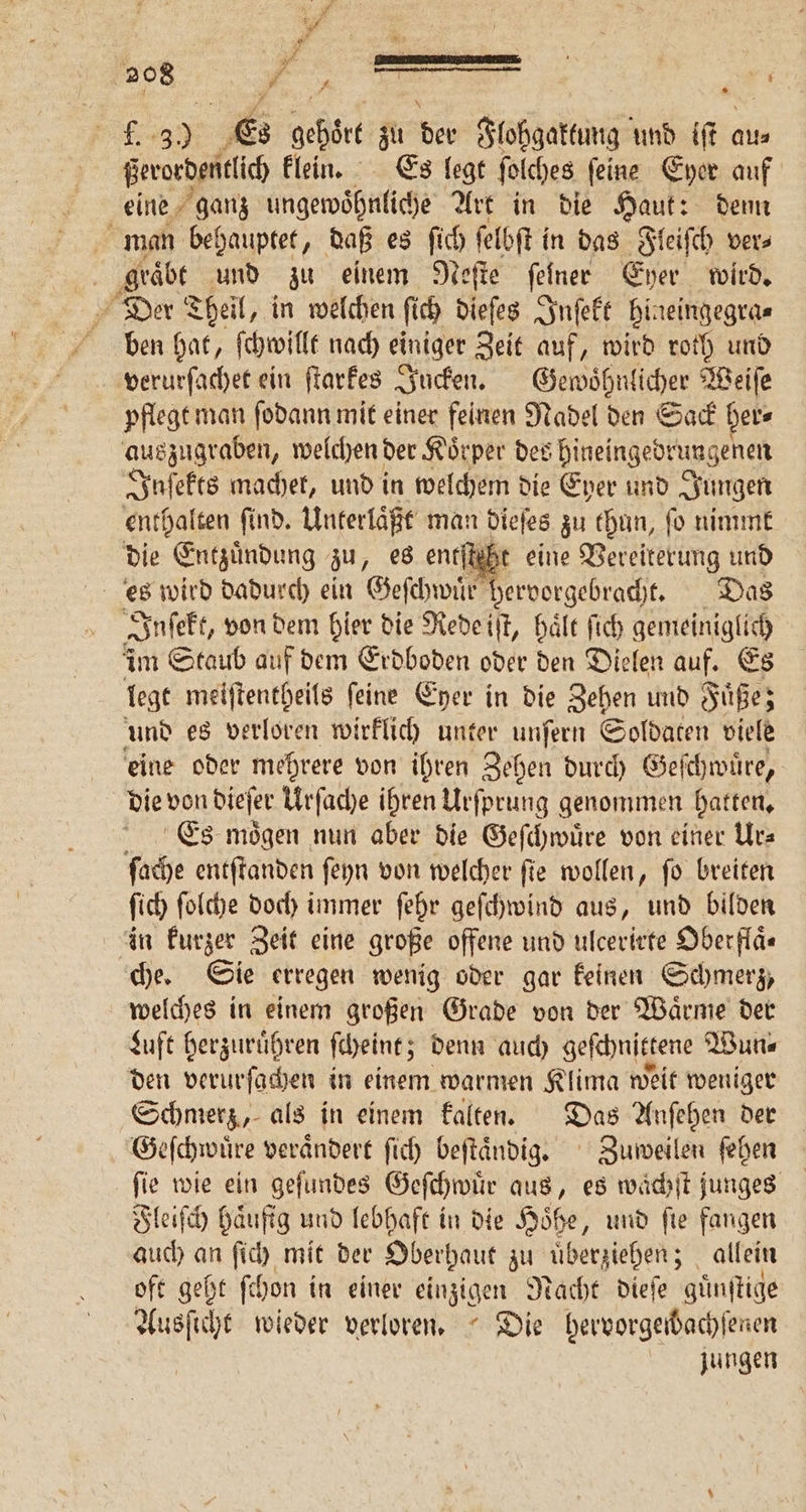 f. 3.) Es gehört zu der Flohgaktung und iſt aus ßerordentlich klein. Es legt ſolches ſeine Eyer auf eine ganz ungewoͤhnliche Art in die Haut: denn man behauptet, daß es ſich ſelbſt in das Fleiſch ver⸗ graͤbt und zu einem Neſte ſelner Eher wird. Der Theil, in welchen ſich dieſes Inſekt hineingegra⸗ ben hat, ſchwillt nach einiger Zeit auf, wird roth und verurſachet ein ſtarkes Jucken. Gewoͤhnlicher Weiſe pflegt man ſodann mit einer feinen Nadel den Sack her⸗ auszugraben, welchen der Koͤrper des hineingedrungenen Inſekts machet, und in welchem die Eyer und Jungen enthalten ſi ſind. Unterlaͤßt man dieſes zu thun, fo nimmt die Entzuͤndung zu, es entſt ht eine Vereiterung und es wird dadurch ein Geſchwuͤr hervorgebracht. Das Inſekt, von dem hier die Rede iſt, haͤlt ſich gemeiniglich im Staub auf dem Erdboden oder den Dielen auf. Es legt meiſtentheils feine Eher in die Zehen und Fuͤße; und es verloren wirklich unter unſern Soldaten viele eine oder mehrere von ihren Zehen durch Geſchwuͤre, die von dieſer Urſache ihren Urſprung genommen hatten. Es moͤgen nun aber die Geſchwuͤre von einer Urs ſache entſtanden ſeyn von welcher fie wollen, fo breiten ſich ſolche doch immer ſehr geſchwind aus, und bilden in kurzer Zeit eine große offene und ulcerirte Oberflä« che. Sie erregen wenig oder gar keinen Schmerz, welches in einem großen Grade von der Waͤrme der Luft herzuruͤhren ſcheint; denn auch geſchnittene Wun⸗ den verurſachen in einem warmen Klima weit weniger Schmerz, als in einem kalten. Das Anſehen der Geſchwuͤre veraͤndert ſich beſtaͤndig. Zuweilen ſehen ſie wie ein geſundes Geſchwuͤr aus, es waͤchſt junges Fleiſch haufig und lebhaft in die Höhe, und fie fangen auch an ſich mit der Oberhaut zu uͤberziehen; allein oft geht ſchon in einer einzige n Drache Diele guͤnſtige Ausſicht wieder verloren. Die bervorgeidachfenen jungen
