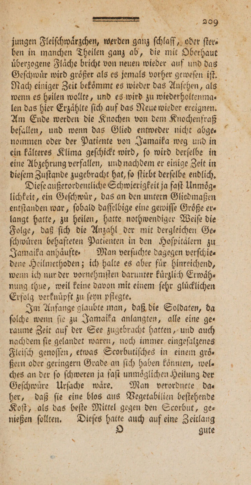 jungen Steifehrdrächen, werden ganz (hof; * aher ſter⸗ ben in manchen Theilen ganz ab, die mit Oberhaut uͤberzogene Flaͤche bricht von neuen wieder auf und das Geſchwuͤr wird größer als es jemals vorher geweſen iſt. Nach einiger Zeit bekoͤmmt es wieder das Anſehen, als wenn es heilen wollte, und es wird zu wiederholtenma | len das hier Erzaͤhlte ſich auf das Neue wieder ereignen. Am Ende werden die Knochen von dem Knochenfraß befüllen, und wenn das Glied entweder nicht abge⸗ nommen oder der Patiente von Jamaika weg und in ein kaͤlteres Klima geſchickt wird, ſo wird derſelbe in eine Abzehrung verfallen, und nachdem er einige Zeit in dieſem Zuſtande zugebracht hat, ſo ſtirbt derſelbe endlich. Dieſe außerordentliche Schwierigkeit ja faſt Unmoͤg⸗ lichkeit, ein Geſchwuͤr, das an den untern Gliedmaßen entſtanden war, fobald daſſelbige eine gewiſſe Größe er⸗ langt hatte, zu heilen, hatte nothwendiger Weiſe die Folge, daß ſich die Anzahl der mit dergleichen Ges Jamaika anhaͤufte. Man verſuchte dagegen verſchie⸗ dene Heilmethoden; ich halte es aber fuͤr hinreichend, wenn ich nur der vornehmſten darunter kuͤrzlich Erwaͤh⸗ nung thue, weil keine davon mit einem ſehr gluͤcklichen Erfolg verknuͤpft zu ſeyn pflegte. i Im Anfange glaubte man, daß die Soldaten, da ſolche wenn fie zu Jamaika anlangten, alle eine ge« raume Zeit auf der See zu; gebracht hatten, und auch nachdem fie gelandet waren, noch immer. eingeſalzenes Fleiſch genoſſen, etwas Scorbutiſches in einem groͤc⸗ Bern oder geringern Grade an ſich haben koͤnnten, wel⸗ ches an der fo ſchweren ja ſaſt unmoͤglichen Heilung der Geſchwuͤre Urſache wäre. Man verordnete Das her, daß ſie eine blos aus Vegetabilien beſtehende Koſt, als das beſte Mittel gegen den Scorbut, ge— nießen ſollten. Dieſes hatte auch auf eine Zeitlang | O gute