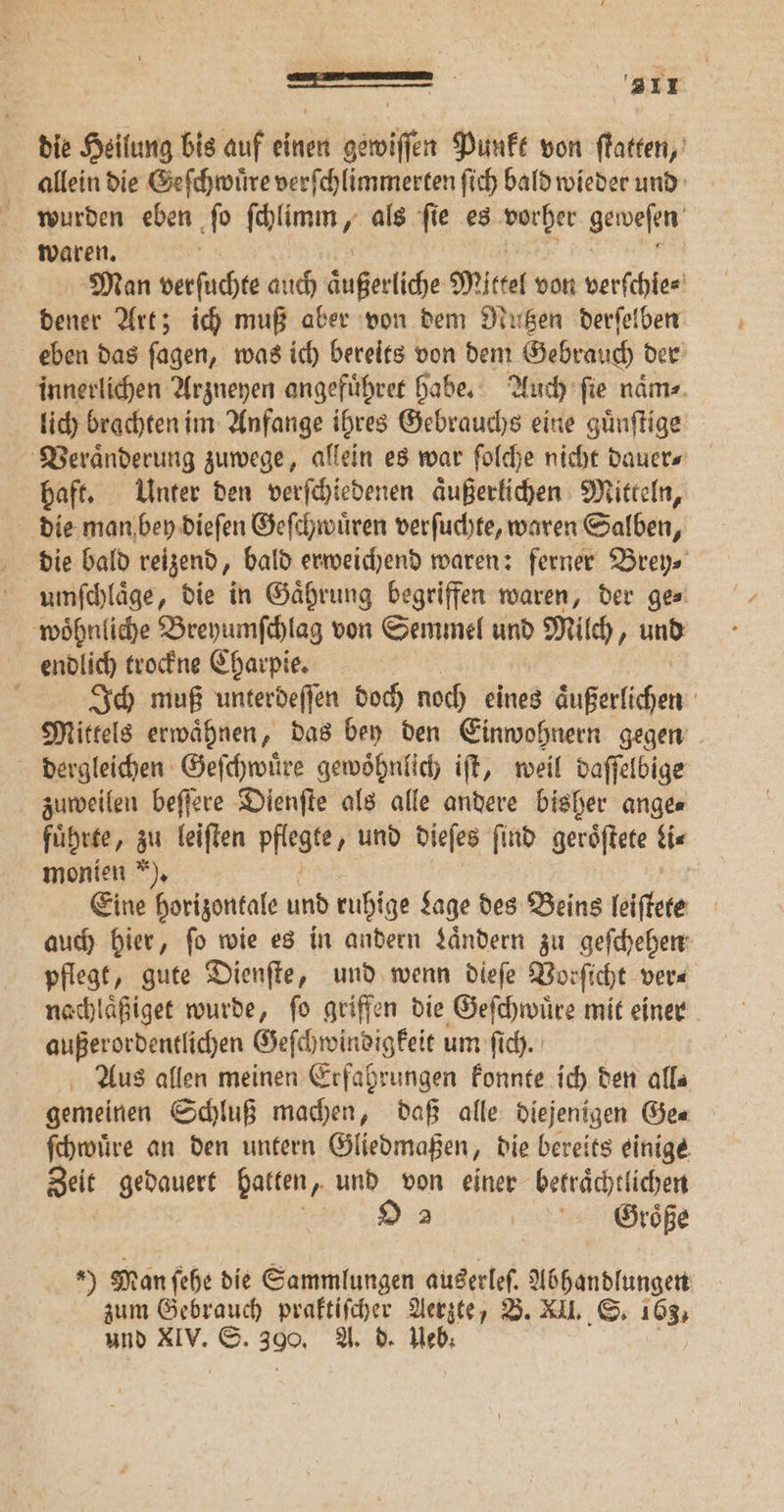 die Heilung bis auf einen gewiſſen Punkt von ſtatten, allein die Geſchwuͤre verſchlimmerten ſich bald wieder und wurden eben ſo ſchlimm, als ſie es e geweſen waren. Man verſuchte auch äußerlich Mittel von verſchie⸗ dener Art; ich muß aber von dem Nutzen derſelben eben das ſagen, was ich bereits von dem Gebrauch der innerlichen Arzneyen angefuͤhret habe. Auch ſie naͤm⸗ lich brachten im Anfange ihres Gebrauchs eine guͤnſtige Veraͤnderung zuwege, allein es war ſolche nicht dauer⸗ haft. Unter den verſchiedenen aͤußerlichen Mitteln, die man bey dieſen Geſchwuͤren verſuchte, waren Salben, die bald reizend, bald erweichend waren: ferner Brey⸗ umſchlaͤge, die in Gaͤhrung begriffen waren, der ge⸗ woͤhnliche Breyumſchlag von Semmel und Milch, und endlich trockne Charpie. g Ich muß unterdeſſen doch noch eines Welchen Mittels erwaͤhnen, das bey den Einwohnern gegen dergleichen Geſchwuͤre gewoͤhnlich iſt, weil daſſelbige zuweilen beſſere Dienſte als alle andere bisher ange⸗ fuͤrte ‚ zu leiften pflegte „und dieſes find geroͤſtete Li⸗ monien ). Eine horizontale und ruhige Lage des Beins leiſtete auch hier, ſo wie es in andern Laͤndern zu geſchehen pflegt, gute Dienſte, und wenn dieſe Vorſicht ver⸗ nachlaͤßiget wurde, ſo griffen die Geſchwuͤre mit einer außerordentlichen Geſchwindigkeit um ſich. Aus allen meinen Erfahrungen konnte ich den all⸗ gemeinen Schluß machen, daß alle diejenigen Ge⸗ ſchwuͤre an den untern Gliedmaßen, die bereits einige Zeit gedauert batten, und von einer betraͤchtlichen 9 2 Große 9 Man ſehe die Sammlungen auserleſ. Abhandlungen zum Gebrauch praktiſcher Aerzte, B. XII. S. 163, und XIV. 5 390. A. d. eb; |