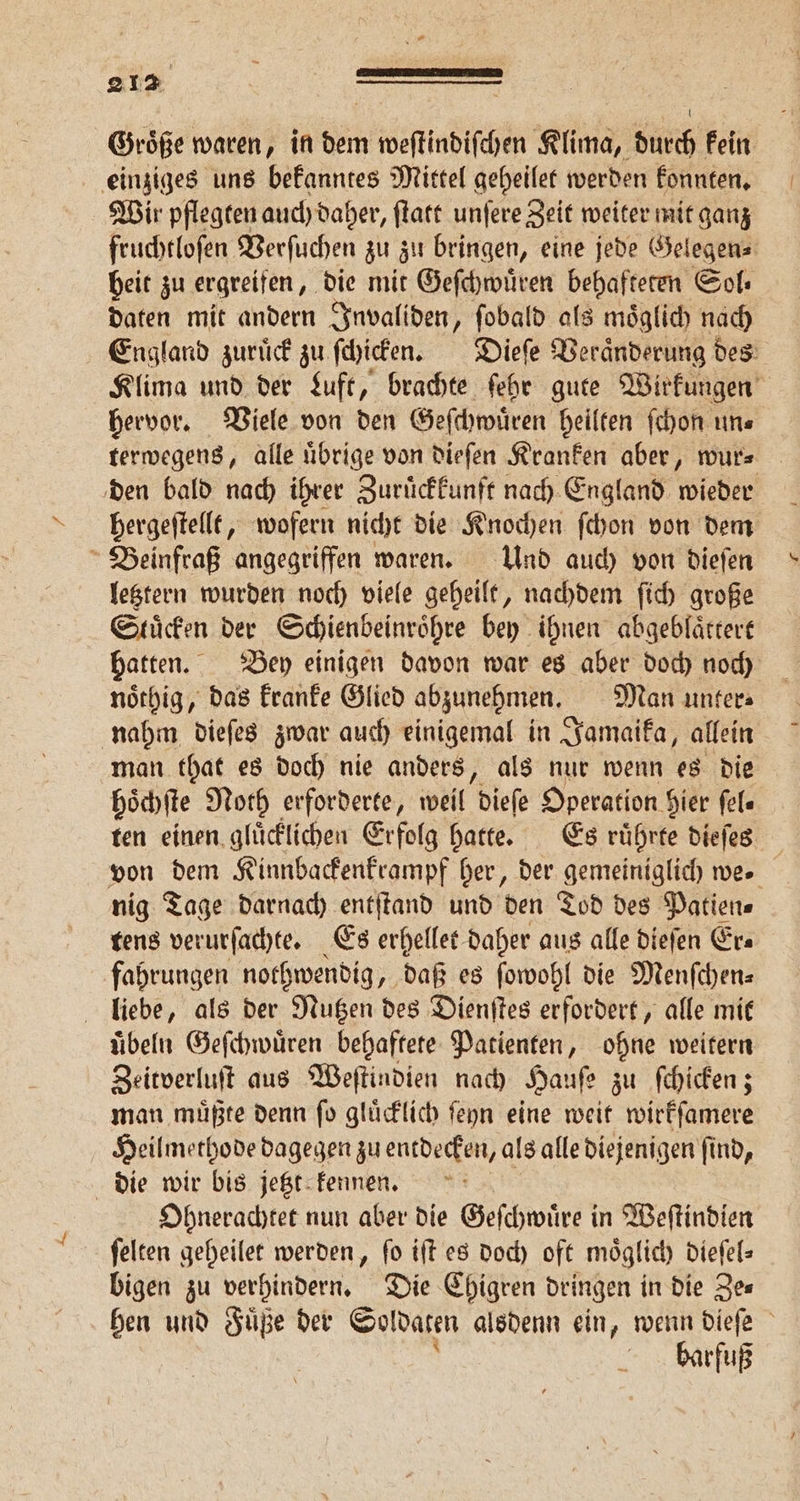 Groͤße waren, in dem weſtindiſchen Klima, durch kein einziges uns bekanntes Mittel geheilet werden konnten. Wir pflegten auch daher, ſtatt unſere Zeit weiter mit ganz fruchtloſen Verſuchen zu zu bringen, eine jede Gelegen⸗ beit zu ergreifen, die mit Geſchwuͤren behafteten Sol⸗ daten mit andern Invaliden, ſobald als moͤglich nach England zuruͤck zu ſchicken. Dieſe Veraͤnderung des Klima und der Luft, brachte ſehr gute Wirkungen hervor. Viele von den Geſchwuͤren heilten ſchon un⸗ terwegens, alle uͤbrige von dieſen Kranken aber, wur⸗ den bald nach ihrer Zuruͤckkunft nach England wieder hergeſtellt, wofern nicht die Knochen ſchon von dem Beinfraß angegriffen waren. Und auch von dieſen letztern wurden noch viele geheilt, nachdem ſich große Stuͤcken der Schienbeinröͤhre bey ihnen abgeblaͤttert hatten. Bey einigen davon war es aber doch noch noͤthig, das kranke Glied abzunehmen. Man unter⸗ nahm dieſes zwar auch einigemal in Jamaika, allein man that es doch nie anders, als nur wenn es die hoͤchſte Noth erforderte, weil dieſe Operation. hier ſel⸗ ten einen gluͤcklichen Erfolg hatte. Es ruͤhrte dieſes von dem Kinnbackenkrampf her, der gemeiniglich we. nig Tage darnach entſtand und den Tod des Patien⸗ tens verurſachte. Es erhellet daher aus alle dieſen Era fahrungen nothwendig, daß es ſowohl die Menſchen⸗ liebe, als der Nutzen des Dienſtes erfordert, alle mit uͤbeln Geſchwuͤren behaftete Patienten, ohne weitern Zeitverluſt aus Weſtindien nach Hauſe z zu ſchicken; man muͤßte denn ſo gluͤcklich ſeyn eine weit wirkſamere Heilmethode dagegen zu entdecken, als alle diejenigen ſind, die wir bis jetzt kennen. a Ohnerachtet nun aber die Geſchwuͤre in Weſtindien ſelten geheilet werden, ſo iſt es doch oft moͤglich dieſel⸗ bigen zu verhindern. Die Chigren dringen in die Ze⸗ hen und Füße der Soldaten alsdenn ein, wenn dieſe barfuß