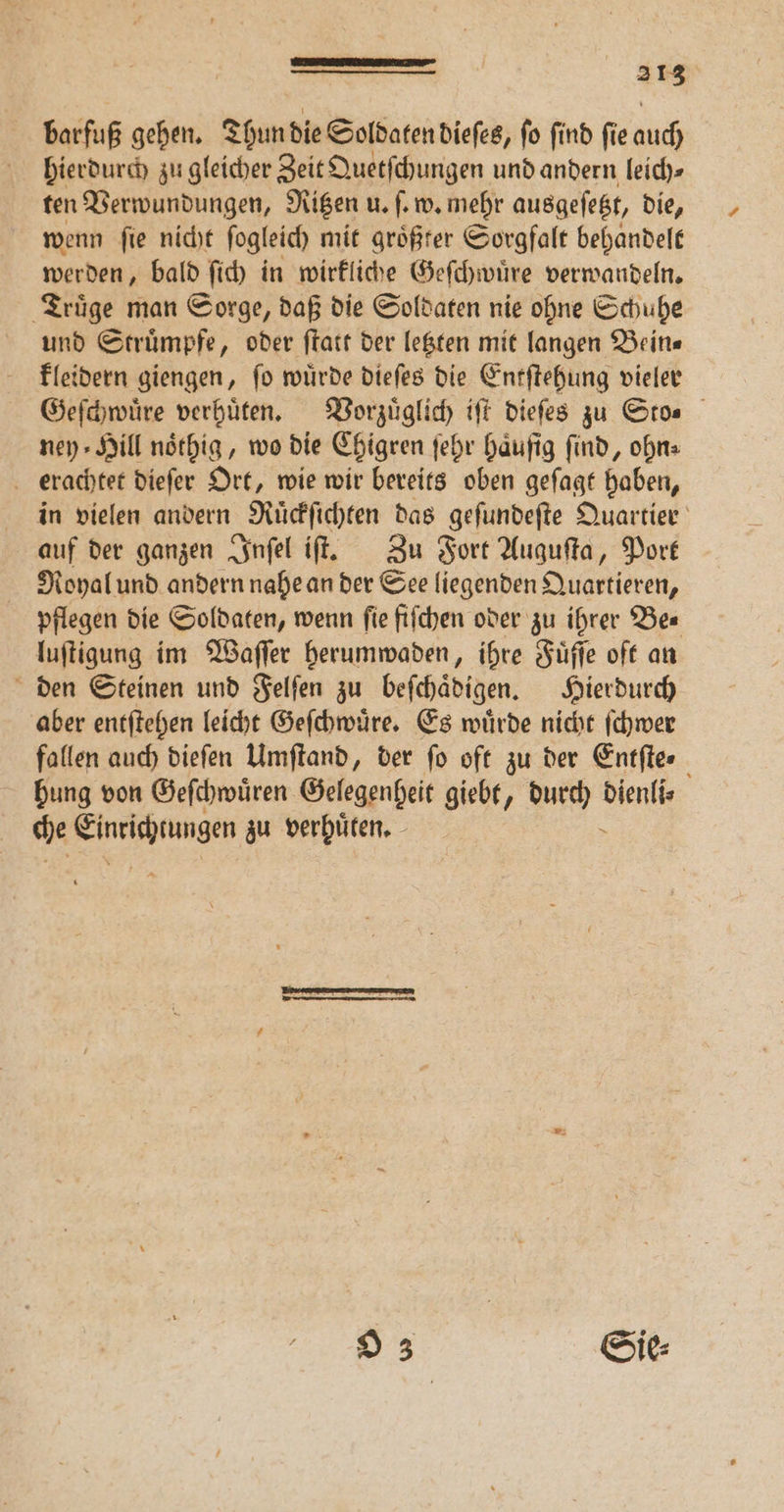barfuß gehen. Thun die Soldaten dieſes, ſo ſind ſie auch hierdurch zu gleicher Zeit Quetſchungen und andern leich ten Verwundungen, Ritzen u. ſ. w. mehr ausgeſetzt, die, wenn ſie nicht ſogleich mit größter Sorgfalt behandelt werden, bald ſich in wirkliche Geſchwuͤre verwandeln. Truͤge man Sorge, daß die Soldaten nie ohne Schuhe und Struͤmpfe, oder ſtatt der letzten mit langen Bein⸗ kleidern giengen, ſo wuͤrde dieſes die Entſtehung vieler Geſchwuͤre verhuͤten. Vorzuͤglich iſt dieſes zu Sto. ney Hill noͤthig, wo die Chigren ſehr Häufig find, ohn⸗ erachtet dieſer Ort, wie wir bereits oben geſagt haben, in vielen andern Ruͤckſichten das geſundeſte Quartier auf der ganzen Inſel iſt. Zu Fort Auguſta, Port Royal und andern nahe an der See liegenden Quartieren, pflegen die Soldaten, wenn ſie fiſchen oder zu ihrer Be⸗ luſtigung im Waſſer herumwaden, ihre Fuͤſſe oft an den Steinen und Felſen zu beſchaͤdigen. Hierdurch aber entſtehen leicht Geſchwuͤre. Es wuͤrde nicht ſchwer fallen auch dieſen Umſtand, der fo oft zu der Entſte. hung von Geſchwuͤren Gelegenheit giebt, durch We che l zu verhuͤten. O 3 Sie⸗