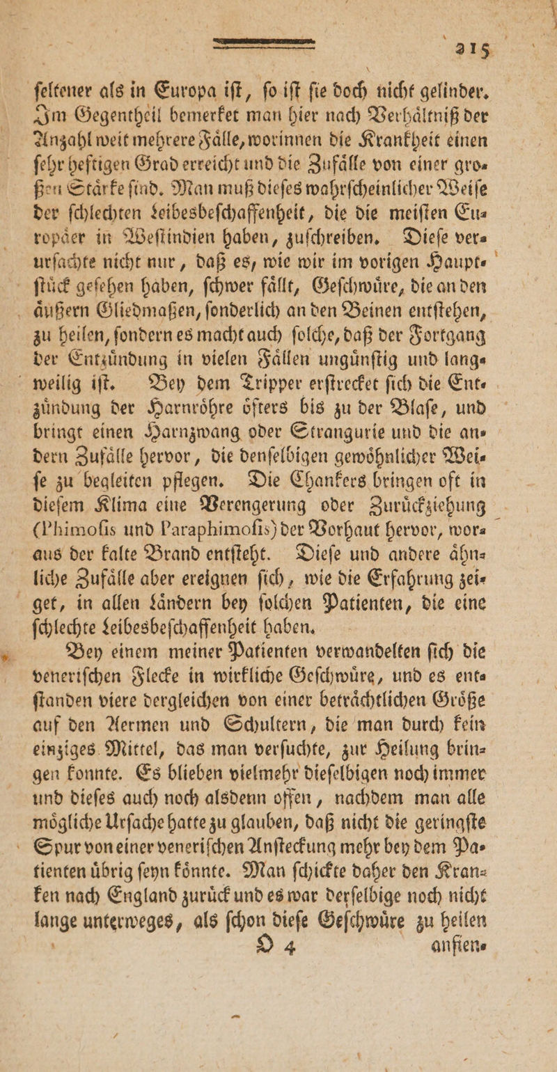 ſeltener als in Europa iſt, ſo iſt ſie doch nicht gelinder. Im Gegentheil bemerket man hier nach Verhaͤltniß der Anzahl weit mehrere Faͤlle, worinnen die Krankheit einen ſehr heftigen Grad erreicht und die Zufaͤlle von einer gro⸗ ßen Staͤrke ſind. Man muß dieſes wahrſcheinlicher Weiſe der schlechten Leibesbeſchaffenheit, die die meiſten Eu⸗ ropder in Weſtindien haben, zuſchreiben. Dieſe ver⸗ urſachte nicht nur, daß es, wie wir im vorigen Haupt⸗ ſtuͤck geſehen haben, ſchwer faͤllt, Geſchwuͤre, die an den aͤußern Gliedmaßen, ſonderlich an den Beinen entſtehen, zu heilen, ſondern es macht auch ſolche, daß der Fortgang der Entzuͤndung in vielen Faͤllen unguͤnſtig und lang⸗ weilig iſt. Bey dem Tripper erſtrecket ſich die Ente zuͤndung der Harnroͤhre oͤfters bis zu der Blaſe, und bringt einen Harnzwang oder Strangurie und die ans dern Zufaͤlle hervor, die denſelbigen gewoͤhnlicher Wei⸗ ſe zu begleiten pflegen. Die Chankers bringen oft in dieſem Klima eine Verengerung oder Zuruͤckziehung (Phimofis und Paraphimofis) der Vorhaut hervor, wor⸗ aus der kalte Brand entſteht. Dieſe und andere aͤhn⸗ liche Zufaͤlle aber ereignen ſich, wie die Erfahrung zei⸗ get, in allen Laͤndern bey ſolchen Patienten, die eine ſchlechte Leibesbeſchaffenheit haben. Bey einem meiner Patienten verwandelten ſich die veneriſchen Flecke in wirkliche Geſchwuͤre, und es enta ſtanden viere dergleichen von einer betraͤchtlichen Groͤße auf den Aermen und Schultern, die man durch kein einziges Mittel, das man verſuchte, zur Heilung brin= gen konnte. Es blieben vielmehr dieſelbigen noch immer und dieſes auch noch alsdenn offen, nachdem man alle moͤgliche Urſache hatte zu glauben, daß nicht die geringſte Spur von einer veneriſchen Anſteckung mehr bey dem Pa⸗ tienten übrig ſeyn koͤnnte. Man ſchickte daher den Kranz ken nach England zuruͤck und es war derſelbige noch nicht lange unterweges, als ſchon dieſe Geſchwuͤre zu heilen 94 anfien⸗