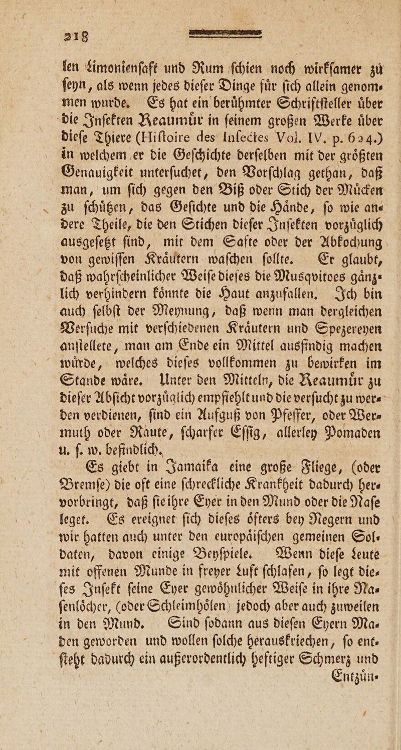 len Limonienſaft und Rum ſchien noch wirkſamer zu ſeyn, als wenn jedes dieſer Dinge fuͤr ſich allein genom⸗ men wurde. Es hat ein berühmter Schriftſteller Über die Inſekten Beaumuͤr in feinem großen Werke uͤber dieſe Thiere (Hiftoire des Inſectes Vol. IV. p. 624.) in welchem er die Geſchichte derſelben mit der groͤßten Genauigkeit unterſuchet, den Vorſchlag gethan, daß man, um ſich gegen den Biß oder Stich der Muͤcken zu ſchuͤtzen, das Geſichte und die Haͤnde, ſo wie an— dere Theile, die den Stichen dieſer Inſekten vorzuͤglich ausgeſetzt find, mit dem Safte oder der Abkochung von gewiſſen Kraͤutern waſchen ſollte. Er glaubt, daß wahrſcheinlicher Weiſe dieſes die Musqpitoes ganze lich verhindern koͤnnte die Haut anzufallen. Ich bin auch ſelbſt der Meynung, daß wenn man dergleichen Verſuche mit verſchiedenen Kraͤutern und Spezereyen anſtellete, man am Ende ein Mittel ausfindig machen wuͤrde, welches dieſes vollkommen zu bewirken im Stande waͤre. Unter den Mitteln, die Reaumuͤr zu dieſer Abſicht vorzuͤglich empfiehlt und die verſucht zu wer⸗ den verdienen, find ein Aufguß von Pfeffer, oder Wer⸗ muth oder Raute, ſcharfer Eſſig, allerley Pomaden u. ſ. w. befindlich. Es giebt in Jamaika eine große Fliege, (oder Bremſe) die oft eine ſchreckliche Krankheit dadurch her— vorbringt, daß ſie ihre Eyer in den Mund oder die Naſe leget. Es ereignet ſich dieſes oͤfters bey Negern und wir hatten auch unter den europaͤiſchen gemeinen Sol⸗ daten, davon einige Beyſpiele. Wenn dieſe Leute mit offenen Munde in freyer Luft ſchlafen, ſo legt die— ſes Inſekt feine Eyer gewoͤhnlicher Weiſe in ihre Na⸗ ſenloͤcher, (oder Schleimhoͤlen jedoch aber auch zuweilen in den Mund. Sind ſodann aus dieſen Eyern Ma— den geworden und wollen ſolche herauskriechen, ſo ent— ſteht dadurch ein außerordentlich heftiger e und ntzuͤn⸗ 1
