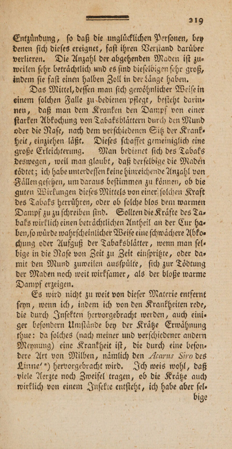 Entzuͤndung, ſo daß die ungluͤcklichen Perſonen, bey denen ſich dieſes ereignet, faſt ihren Verſtand daruͤber verlieren. Die Anzahl der abgehenden Maden iſt zu⸗ weilen ſehr betraͤchtlich und es find dieſelbigen ſehr groß, indem fie faſt einen halben Zoll in der Laͤnge haben. Das Mittel, deſſen man ſich gewoͤhnlicher Weiſe in einem ſolchen Falle zu bedienen pflegt, beſteht darins nen, daß man dem Kranken den Dampf von einer ſtarken Abkochung von Tabaksblaͤttern durch den Mund oder die Naſe, nach dem verſchiedenen Sitz der Krank— heit, einziehen laͤßt. Dieſes ſchaffet gemeiniglich eine große Erleichterung. Man bedienet ſich des Tabaks deswegen, weil man glaubt, daß derſelbige die Maden toͤdtet; ich habe unterdeſſen keine hinreichende Anzahl von Faͤllen geſehen, um daraus beſtimmen zu koͤnnen, ob die guten Wirkungen dieſes Mittels von einer ſolchen Kraft des Tabaks herruͤhren, oder ob ſolche blos dem warmen Dampf zu zu ſchreiben ſind. Sollten die Kraͤfte des Ta⸗ baks wirklich einen beträchtlichen Antheil an der Cur ha⸗ chung oder Aufguß der Tabaksblaͤtter, wenn man ſel— bige in die Naſe von Zeit zu Zeit einſpritzte, oder da⸗ mit den Mund zuweilen ausſpuͤlte, ſich zur Toͤdtung der Maden noch weit wirkſamer, als der bloße warme Dampf erzeigen. Es wird nicht zu weit von dieſer Materie entfernt ſeyn, wenn ich, indem ich von den Krankheiten rede, die durch Inſekten hervorgebracht werden, auch eini⸗ ger beſondern Umſtaͤnde bey der Kraͤtze Erwaͤhnung thue: da ſolches (nach meiner und verſchiedener andern Meynung) eine Krankheit iſt, die durch eine beſon⸗ dere Art von Milben, nämlich den Acarus Siro des Linne“ “) hervorgebracht wird. Ich weis wohl, daß viele Aerzte noch Zweifel tragen, ob die Kraͤtze auch wirklich von einem Inſekte entſteht, ich habe aber fel» bige