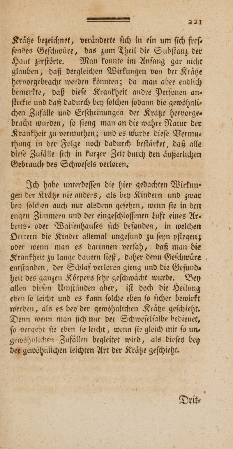 — — a 221 ſendes Geſchwuͤre, das zum Theil die Subſtanz der Haut zerſtoͤrte. Man konnte im Anfang gar nicht glauben, daß dergleichen Wirkungen von der Kraͤtze hervorgebracht werden koͤnnten; da man aber endlich bemerkte, daß dieſe Krankheit andre Perſonen ars ſteckte und daß dadurch bey ſolchen ſodann die gewoͤhnli⸗ chen Zufaͤlle und Erſcheinungen der Kraͤtze hervorge— bracht wurden, ſo ſieng man an die wahre Natur der Krankheit zu vermuthen; und es wurde dieſe Vermu⸗ thung in der Folge noch dadurch beſtaͤrket, daß alle dieſe Zufaͤlle ſich in kurzer Zeit durch den außerlichen Gebrauch des Schwefels verloren. | gen der Kraͤtze nie anders, als bey Kindern und zwar bey ſolchen auch nur alsdenn geſehen, wenn ſie in den beits⸗ oder Waiſenhauſes ſich befanden, in welchen Oertern die Kinder allemal ungeſund zu ſeyn pflegen; oder wenn man es darinnen verſah, daß man die Krankgeit zu lange dauern ließ, daher denn Geſchwuͤre entſtanden, der Schlaf verloren gieng und die Geſund— heit des ganzen Koͤrpers ſehr geſchwaͤcht wurde. Bey allen dieſen Umſtaͤnden aber, iſt doch die Heilung eben ſo leicht und es kann ſolche eben ſo ſicher bewirkt werden, als es bey der gewöhnlichen Kraͤtze geſchieht. Denn wenn man ſich nur der Schwefelfalbe bedienet, fo vergeht fie eben ſo leicht, wenn fie gleich mit fo uns gewoͤhnlichen Zufaͤllen begleitet wird, als dieſes bey der gewoͤhnlichen leichten Art der Kraͤtze geſchieht. —