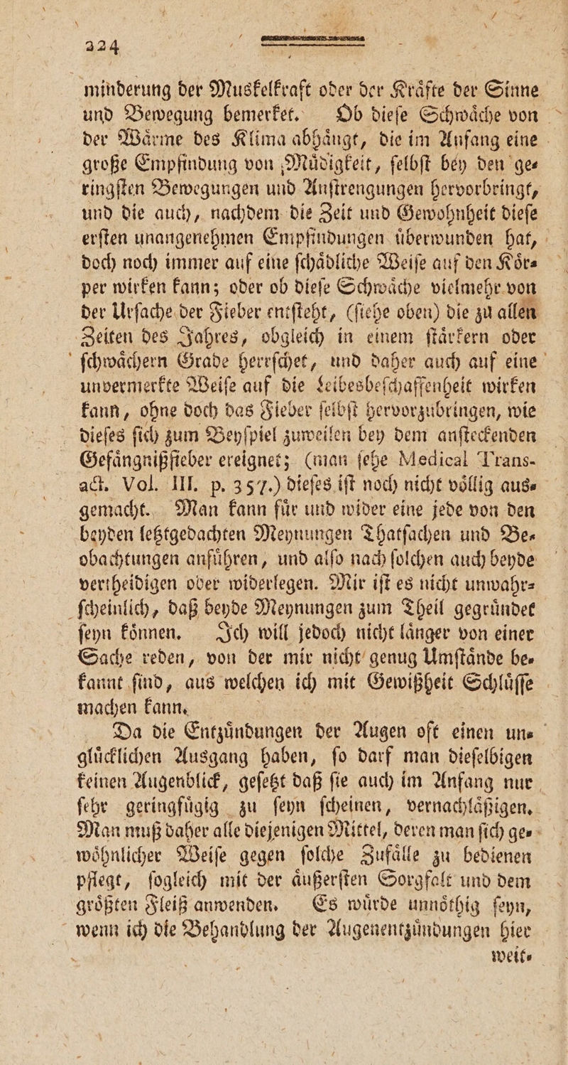 minderung der Muskelkraft oder der Kräfte der Sinne und Bewegung bemerket. Ob dieſe Schwaͤche von der Wärme des Klima abhängt, die im Anfang eine große Empfindung von Muͤdigkeit, ſelbſt bey den ge⸗ ringſten Bewegungen und Anſtrengungen hervorbringt, und die auch, nachdem die Zeit und Gewohnheit dieſe erſten unangenehmen Empfindungen uͤberwunden hat, doch noch immer auf eine ſchaͤdliche Weiſe auf den Koͤr⸗ per wirken kann; oder ob dieſe Schwäche vielmehr. von der Urſache der Fieber entſteht, (stel he oben) die zu allen Zeiten des Jahres, obgleich in einem ſtaͤrkern oder ſchwaͤchern Grade herrſchet, und daher auch auf eine unvermerkte Weiſe auf die Leibesbeſchaffenheit wirken kann, ohne doch das Fieber ſelbſt hervorzubringen, wie dieſes ſich zum Beyſpiel zuweilen bey dem anſteckenden Gefaͤngnißfieber ereignet; (man ſehe, Medical Trans- ad. Vol. III. p. 357.) dieſes iſt noch nicht völlig aus⸗ gemacht. Man kann fuͤr und wider eine jede von den beyden letztgedachten Meynungen Thatſachen und Ber obachtungen anfuͤhren, und alſo nach ſolchen auch beyde vertheidigen oder widerlegen. Mir iſt es nicht unwahr⸗ ſcheinlich, daß beyde Meynungen zum Theil gegründee ſeyn koͤnnen. Ich will. jedoch nicht laͤnger von einer Sache reden, von der mir nicht genug Umſtaͤnde be. kannt ſind, aus welchen ich mit Gewißheit Schluß 2 machen kann. Da die Entzündungen der Augen oft einen uns gluͤcklichen Ausgang haben, ſo darf man dieſelbigen keinen Augenblick, geſetzt daß ſie auch im Anfang nur ſehr geringfuͤgig zu ſeyn ſcheinen, vernachlaͤßigen. Man muß daher alle diejenigen Mittel, deren man ſich ge. woͤhnlicher Weiſe gegen ſolche Zufaͤlle zu bedienen pflegt, ſogleich mit der aͤußerſten Sorgfalt und dem groͤßten Fleiß anwenden. Es wuͤrde unnoͤthig ſeyn, wenn ich die Behandlung der Augenentzuͤndungen hier a weit⸗