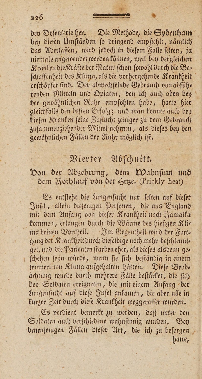 * den Dyſenterie her. Die Methode, die Sydenham niemals angewendet werden koͤnnen, weil bey dergleichen Kranken die Kraͤfte der Natur ſchon ſowohl burch die Be⸗ ſchaffenheit des Klima, als die vorhergehende Krankheit erſchoͤpfet ſind. Der abwechſelnde Gebrauch von abfuͤh⸗ der gewoͤhnlichen Ruhr empfohlen habe, hatte hier zuſammenziehender Mittel nehmen, als dieſes bey den gewöhnlichen Faͤllen der Ruhr möglich iſt. Vierter Abſchnitt. von der Abzebrung, dem Wahnſinn und dem Bothlauf von der Hitze. (Prickly heat) Es entſteht die Lungenſucht nur ſelten auf diefer Inſel, allein diejenigen Perſonen, die aus England mit dem Anfang von dieſer Krankheit nach Jamaika kommen, erlangen durch. die Warme des hieſigen Kli— gang der Krankheitdurch dieſelbige noch mehr beſchleuni⸗ get, und die Patienten ſtarben eher, als dieſes alsdenn gea ſchehen ſeyn wuͤrde, wenn ſie ſich beſtaͤndig in einem temperirten Klima aufgehalten haͤtten. Dieſe Beob⸗ achtung wurde durch mehrere Fälle beſtaͤrket, die ſich Lungenſucht auf dieſe Inſel ankamen, die aber alle in kurzer Zeit durch dieſe Krankheit weggeraffet wurden. Es verdient bemerkt zu werden, daß unker den Soldaten auch verſchiedene wahnſinnig wurden. Bey hatte,