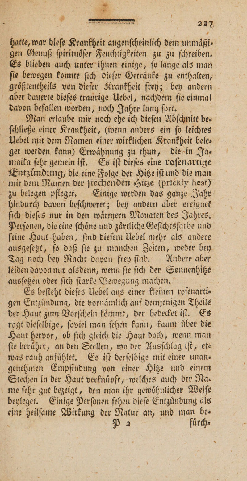 hatte, war dleſe Krankheit augenſcheinlich dem unmäßi⸗ gen Genuß ſpirituoͤſer Feuchtigkeiten zu zu ſchreiben. Es blieben auch unter ihnen einige, ſo lange als man ſie bewegen konnte ſich dieſer Getraͤnke zu enthalten, groͤßtentheils von dieſer Krankheit frey; bey andern aber dauerte dieſes traurige Uebel, nachdem ſie einmal davon befallen worden, noch Jahre lang fort. Man erlaube mir noch ehe ich dieſen Abſchnitt be⸗ | fehließe einer Krankheit, (wenn anders ein ſo leichtes Uebel mit dem Namen einer wirklichen Krankheit bele⸗ get werden kann) Erwaͤhnung zu thun, die in Ja- maika ſehr gemein iſt. Es iſt dieſes eine roſenartige Entzuͤndung, die eine Folge der Hitze iſt und die man mit dem Namen der ſtechenden Sitze (prickly heat) zu belegen pfleget. Einige werden das ganze Jahr hindurch davon beſchweret; bey andern aber ereignet ſich dieſes nur in den waͤrmern Monaten des Jahres. Perſonen, die eine ſchoͤne und zaͤrtliche Geſichtsſarbe und feine Haut haben, ſind dieſem Uebel mehr als andere ausgeſeßt, ſo ei fie zu manchen Zeiten, weder bey. Tag noch bey Nacht davon frey ſind. Andere aber leiden davon nur alsdenn, wenn ſie ſich der Sonnenhitze ausſetzen oder ſich ſtarke Bewegung machen. | Es beſteht dieſes Uebel aus einer kleinen roſenarti⸗ gen Entzuͤndung, die vornaͤmlich auf demjenigen Theile der Haut zum Vorſchein koͤmmt, der bedecket iſt. Es er ragt dieſelbige, ſoviel man ſehen kann, kaum uͤber die Haut hervor, ob ſich gleich die Haut doch, wenn mau fie beruͤhrt, an den Stellen, wo der Ausſchlag iſt, et> was rauh anfuͤhlet. Es iſt derſelbige mit einer unans genehmen Empfindung von einer Hitze und einem Stechen in der Haut verknuͤpft, welches auch der Na⸗ me ſehr gut bezeigt, den man ihr gewoͤhnlicher Weiſe beyleget. Einige Perſonen ſehen dieſe Entzuͤndung als eine heilſame Wirkung der Natur an, und man be⸗ P 2 fuͤrch⸗
