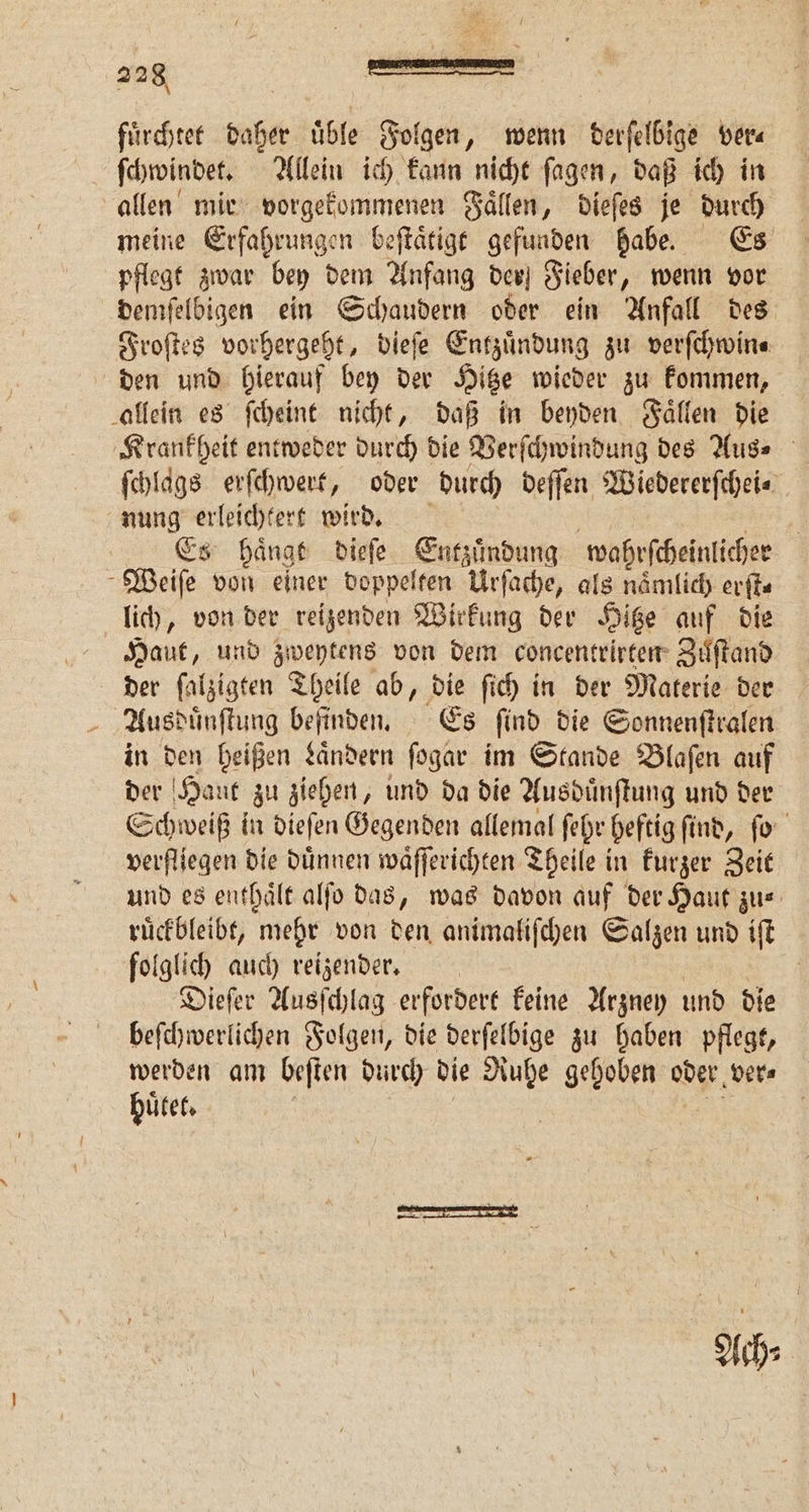 fuͤrchtet daher üble Folgen, wenn derſelbige ver⸗ ſchwindet. Allein ich kann nicht ſagen, daß ich in allen mir vorgekommenen Faͤllen, dieſes je durch meine Erfahrungen beſtaͤtigt gefunden habe. Es pflegt zwar bey dem Anfang der Fieber, wenn vor demſelbigen ein Schaudern oder ein Anfall des Froſtes vorhergeht, dieſe Entzuͤndung zu verſchwin⸗ den und hierauf bey der Hitze wieder zu kommen, allein es ſcheint nicht, daß in beyden Faͤllen die Krankheit entweder durch die Verſchwindung des Aus⸗ ſchlags erſchwert, oder durch deſſen Wiedererſchei⸗ nung erleichtert wird. Es Hänge dieſe nnen wahrſcheinlicher Weiſe von einer doppelten Urſache, als naͤmlich erſt⸗ lich, von der reizenden Wirkung der Hitze auf die Haut, und zweytens von dem concentrirten Zuͤſtand der ſalzigten Theile ab, die ſich in der Materie der Ausduͤnſtung befinden. Es ſind die Sonnenſtralen in den heißen Laͤndern ſogar im Stande Blaſen auf der Hant zu ziehen, und da die Ausduͤnſtung und der Schweiß in dieſen Gegenden allemal ſehr beftig ſind, ſo verfliegen die duͤnnen waͤſſerichten Theile in kurzer Zeit und es enthaͤlt alſo das, was davon auf der Haut zu⸗ ruͤckbleibt, mehr von den animaliſchen Salzen und iſt folglich auch reizender. Dieſer Ausſchlag erfordert keine Arzney und die beſchwerlichen Folgen, die derſelbige zu haben pflegt, werden am beſten durch bie Ruhe gehoben oder ver⸗ huͤtet. |