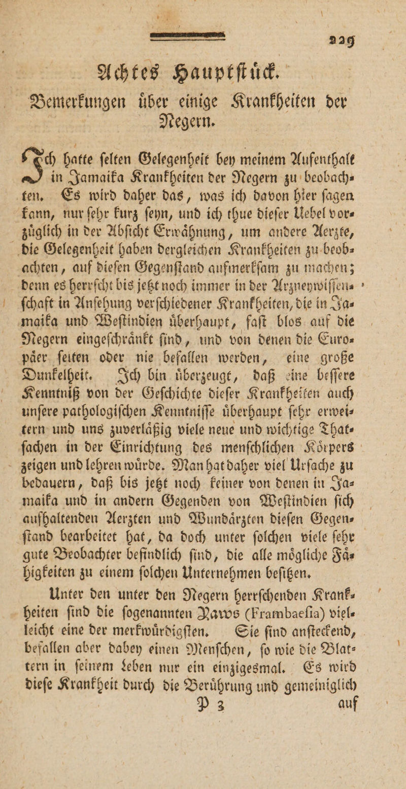 1 Achtes Hauptſtuͤck. Demerkungen uͤber einige Krankheiten der Negern. 229 in Jamaika Krankheiten der Negern zu beobach— ten. Es wird daher das, was ich davon hier ſagen kann, nur ſehr kurz ſeyn, und ich tue dieſer Uebel vor« zuͤglich in der Abſicht Erwaͤhnung, um andere Aerzte, die Gelegenheit haben dergleichen Krankheiten zu beob⸗ achten, auf dieſen Gegenſtand aufmerkſam zu machen; denn es herrſcht bis jetzt noch immer in der Arzneywiſſen⸗ ſchaft in Anſehung verſchledener Krankheiten, die in Ja⸗ maika und Weſtindien uͤberhaupt, faſt blos auf die Negern eingeſchraͤnkt ſind, und von denen die Euro⸗ paͤer ſeiten oder nie befallen werden, eine große Dunkelheit. Ich bin uͤberzeugt, daß eine beſſere Kenntniß von der Geſchichte dieſer Krankheiten auch unſere pathologiſchen Kenntniſſe uͤberhaupt ſehr erwei⸗ tern und uns zuverlaͤßig viele neue und wichtige That⸗ zeigen und lehren wuͤrde. Man hat daher viel Urſache zu bedauern, daß bis jetzt noch keiner von denen in Ja⸗ maika und in andern Gegenden von Weſtindien ſich aufhaltenden Aerzten und Wundaͤrzten dieſen Gegens gute Beobachter befindlich find, die alle moͤgliche Faͤ— higkeiten zu einem ſolchen Unternehmen beſitzen. Unter den unter den Negern herrſchenden Krank— heiten ſind die ſogenannten Naws (Frambaeſia) viel- leicht eine der merkwuͤrdigſten. Sie ſind anſteckend, befallen aber dabey einen Menſchen, ſo wie die Blat⸗ tern in ſeinem Leben nur ein einzigesmal. Es wird dieſe en durch die Beruͤhrung und — Y 3