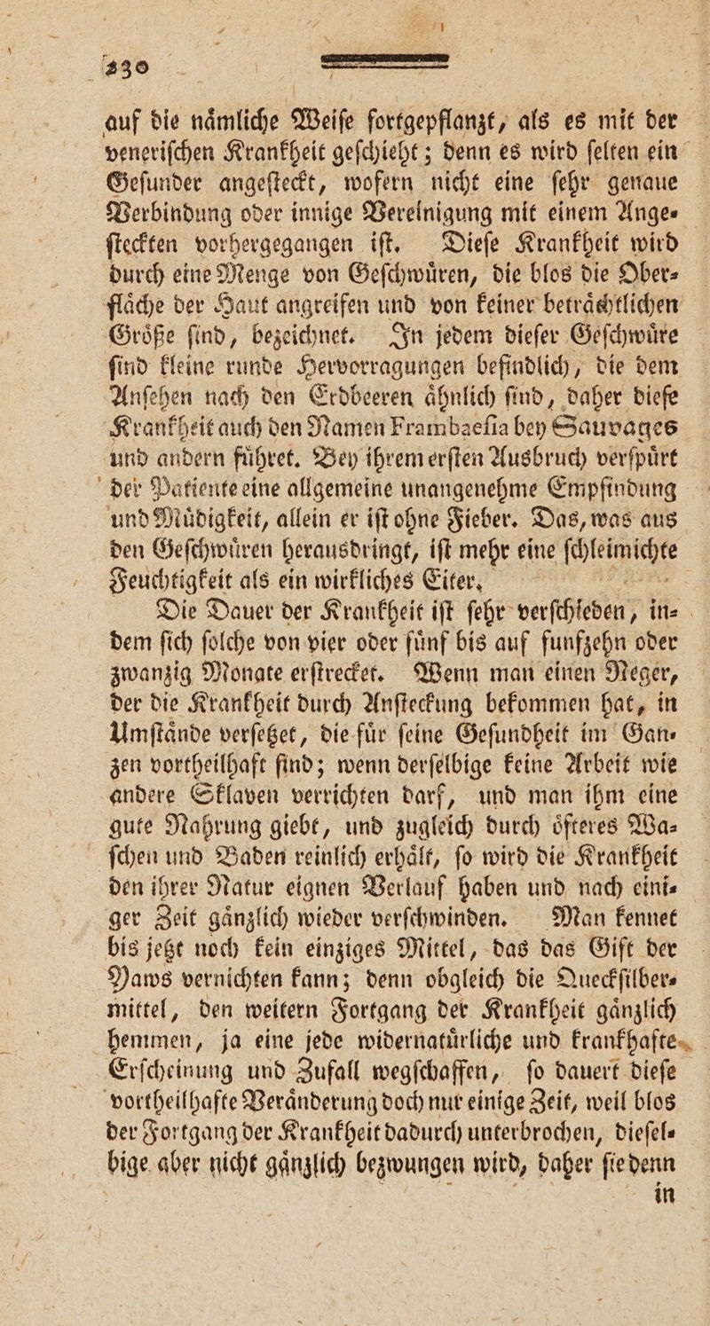 auf die naͤmliche Weiſe fortgepflanzt, als es mit der veneriſchen Krankheit geſchieht; denn es wird ſelten ein Geſunder angeſteckt, wofern nicht eine ſehr genaue Verbindung oder innige Vereinigung mit einem Ange⸗ ſteckten vorhergegangen iſt. Dieſe Krankheit wird durch eine Menge von Geſchwuͤren, die blos die Ober⸗ flaͤche der Haut angreifen und von keiner betraͤchtlichen Groͤße ſind, bezeichnet. In jedem dieſer Geſchwuͤre ſind kleine runde Hervorragungen befindlich, die dem Anſehen nach den Erdbeeren ähnlich find, daher biefe Krankf heit auch den Namen Frambaefia bey Sauvages | und andern fuhret. Bey ihrem erſten Ausbruch verſpuͤrt der Patiente eine allgemeine unangenehme Empfindung und Muͤdigkeit, allein er iſt ohne Fieber. Das, was aus den Geſchwuͤren berausdringt, iſt mehr eine N Feuchtigkeit als ein wirkliches Eiter. Die Dauer der Krankheit iſt ſehr verſthleben, in⸗ dem ſich ſolche von vier oder fünf bis auf funfzehn oder zwanzig Monate erſtrecket. Wenn man einen Neger, der die Krankheit durch Anſteckung bekommen hat, in Umſtaͤnde verſetzet, die fuͤr ſeine Geſundheit im Gan⸗ zen vortheilhaft find; wenn derſelbige keine Arbeit wie andere Sklaven verrichten darf, und man ihm eine gute Nahrung giebt, und zugleich durch oͤfteres Wa⸗ ſchen und Baden reinlich erhält, fo wird die Krankheit den ihrer Natur eignen Verlauf haben und nach eini⸗ ger Zeit gaͤnzlich wieder verſchwinden. Man kennet bis jetzt noch kein einziges Mittel, das das Gift der Paws vernichten kann; denn obgleich die Queckſilber⸗ mittel, den weitern Fortgang der Krankheit gaͤnzlich hemmen, ja eine jede widernatuͤrliche und krankhafte Erſcheinung und Zufall wegſchaffen, ſo dauert dieſe vortheilhafte Veraͤnderung doch nur einige Zeit, weil blos der Fortgang der Krankheit dadurch unterbrochen, dieſel— bige aber nicht ganzlich bezwungen wird, daher ſie denn | in