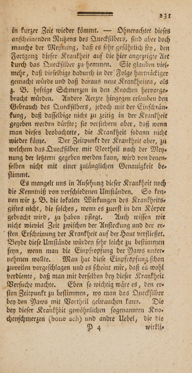 r job 231 in kurzer Zeit wieder koͤmmt. — Ohnerachtet dieſes anſcheinenden Nutzens des Queckſilbers, find aber doch manche der Meynung, daß es ſehr gefaͤhrlich ſey, den Fortgang dieſer Krankheit auf die hier angezeigte Art durch das Queckſilber zu hemmen. Sie glauben viel, mehr, daß dieſelbige dadurch in der Folge hartnaͤckiger gemacht wuͤrde und daß daraus neue Krankheiten, als z. B. heſtige Schmerzen in den Knochen hervorge⸗ bracht wuͤrden. Andere Aerzte hingegen erlauben den Gebrauch des Queckſilbers, jedoch mit der Einfchrän« kung, daß daſſelbige nicht zu zeitig in der Krankheit gegeben werden duͤrfte; ſie verſichern aber, daß wenn man dieſes beobachtete, die Krankheit ſodann nicht wieder kaͤme. Der Zeitpunkt der Krankheit aber, zu welchem das Queckſilber mit Vortheil nach der Mey⸗ nung der letztern ger geben werden kann, wird von denen⸗ ſelben nicht mit einer äulänglihen Genauigkeit bes ſtimmt. Es mangelt uns in Auſehung dieſer Krankheit noch die Kenntniß von verſchiedenen Umſtaͤnden. So ken⸗ nen wir z. B. die lokalen Wirkungen des Krankheits⸗ giftes nicht, die ſolches, wenn es zuerſt in den Koͤrper gebracht wird, zu haben pflegt. Auch wiſſen wir nicht wieviel Zeit zwiſchen der Anſteckung und der ers ſten Erſcheinung der Krankheit auf der Haut verfließet. Beyde dieſe Umſtaͤnde würden ſehr leicht zu beſtimmen ſeyn, wenn man die Einpfropfung der Paws unker⸗ nehmen wollte. Man hat dieſe Einpfropfuug ſchon zuweilen vorgeſchlagen und es ſcheint mir, daß es wohl verdiente, daß man mit derſelben bey diefer Krankheit Verſuche machte. Eben ſo wichtig waͤre es, den er⸗ ſten Zeitpunkt zu beſtimmen, wo man das Oueckſilber bey den Daws mit Vortheil gebrauchen kann. Die bey dieſer Krankheit gewohnlichen ſogenannten Kno⸗ chenſchmerzen (bone ach) und andre Uebel, die die