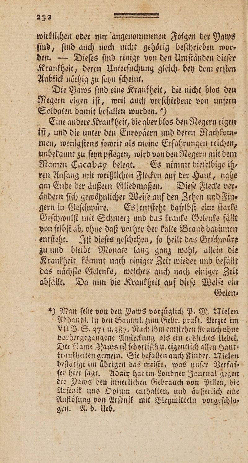 332 wirklichen oder nur angenommenen Folgen der Yaws ſind, ſind auch noch nicht gehoͤrig beſchrieben wor⸗ den. — Dieſes ſind einige von den Umſtaͤnden dieſer Krankheit, deren Unterſuchung gleich bey dem erſten Anbtick noͤthig zu ſeyn ſcheint. Die Yaws ſind eine Krankheit, die nicht blos den Megern eigen iſt, weil auch verſchiedene von unſern Soldaten damit befallen wurden.) Eine andere Krankheit, die aber blos den Negern eigen iſt, und die unter den Er uropaͤern und deren Nachkom⸗ men, wenigſtens ſoweit als meine Erfahrungen reichen, unbekannt zu ſeyn pflegen, wird von den Negern mit dem Namen Cacabay belegt. Es nimmt dieſelbige ih⸗ ren Anfang mit weißlichen Flecken auf der Haut, nahe am Ende der äußern Gliedmaßen. Dieſe Flecke ver⸗ aͤndern ſich gewoͤhnlicher Weiſe auf den Zehen und Fin⸗ gern in Geſchwuͤre. Es ſentſteht daſelbſt eine ſtarke Geſchwulſt mit Schmerz und das kranke Gelenke faͤllt von ſelbſt ab, ohne daß vorher der kalte Brand darinnen entſteht. Iſt dieſes geſchehen, fo heilt das Geſchwuͤre zu und bleibt Monate lang ganz wohl, allein die Krankheit koͤmmt nach einiger Zeit wieder und befaͤllt das naͤchſte Gelenke, welches auch nach einiger Zeit abfaͤllt. Da nun die e er dieſe Weiſe ein Gelen⸗ - 9 Man ſehe von den Paws vorzuͤglich P. M. Nielen a Abhandl. in den Samml. zum Gebr. prakt. Aerzte im VII B. S. 371 u. 387. Nach ihm entſtehen fie auch ohne vorhergegangene Anſteckung als ein erbliches Uebel. Der Name Nawcs iſt ſchettiſch u. eigentlich allen Haut: krankheiten gemein. Sie befallen auch Kinder. Nielen beſtaͤtigt im uͤbrigen das meiſte, was unſer Verfaſ⸗ fer hier ſagt. Adair hat im Londner Journal gegen die Paws den innerlichen Gebrauch von 0 die Arſenik und Opium enthalten, und aͤußerlich eine Auflöſung von Arſenik mit Bleymitteln vorgeſchla⸗ gen. A. d. Ueb. —