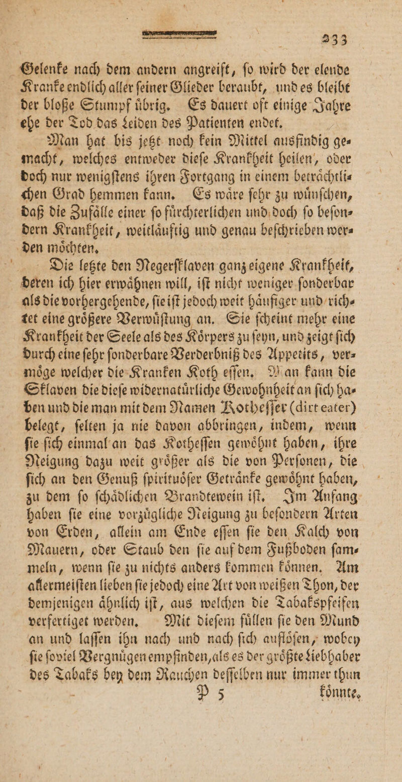Kranke endlich aller feiner Glieder beraubt, und es bleibt der ble Stumpf uͤbrig. Es dauert oft einige Jahre Man hat bis jetzt noch kein Mittel ausfindig ges doch nur wenigſtens ihren Fortgang in einem betraͤchtli⸗ chen Grad hemmen kann. Es waͤre ſehr zu wuͤnſchen, daß die Zufaͤlle einer fo fuͤrchterlichen und doch fo beſon⸗ dern Krankheit, weitläuftig und genau beſchrieben wer⸗ Die letzte den Negerſklaven ganz eigene Krankheit, als die vorhergehende, ſie iſt jedoch weit haͤufiger und rich⸗ tet eine groͤßere Verwuͤſtung an. Sie ſcheint mehr eine Krankheit der Seele als des Koͤrpers zu ſeyn, und zeigt ſich durch eine ſehr ſonderbare Verderbniß des Appetits, ver⸗ möge welcher die Kranken Koth eſſen. Man kann die Sklaven die dieſe widernatuͤrliche Gewohnheit an ſich ha⸗ ben und die man mit dem Namen Votheſſer (dirt eater) belegt, ſelten ja nie davon abbringen, indem, wenn fie ſich einmal an das Kotheſſen gewöhnt haben, ihre Neigung dazu weit groͤßer als die von Perſonen, die ſich an den Genuß ſpirituoͤſer Getraͤnke gewoͤhnt haben, zu dem ſo ſchaͤdlichen Brandtewein iſt. Im Anfang haben ſie eine vorzuͤgliche Neigung zu beſondern Arten von Erden, allein am Ende eſſen ſie den Kalch von Mauern, oder Staub den fie auf dem Fußboden fam« meln, wenn ſie zu nichts anders kommen koͤnnen. Am allermeiſten lieben ſie jedoch eine Art von weißen Thon, der demjenigen aͤhnlich iſt, aus welchen die Tabakspfeifen verfertiget werden. Mit dieſem fuͤllen ſie den Mund an und laſſen ihn nach und nach ſich aufloͤſen, wobey ſie ſoviel Vergnuͤgen empfinden, als es der groͤßte ziebhaber ; koͤnnte.