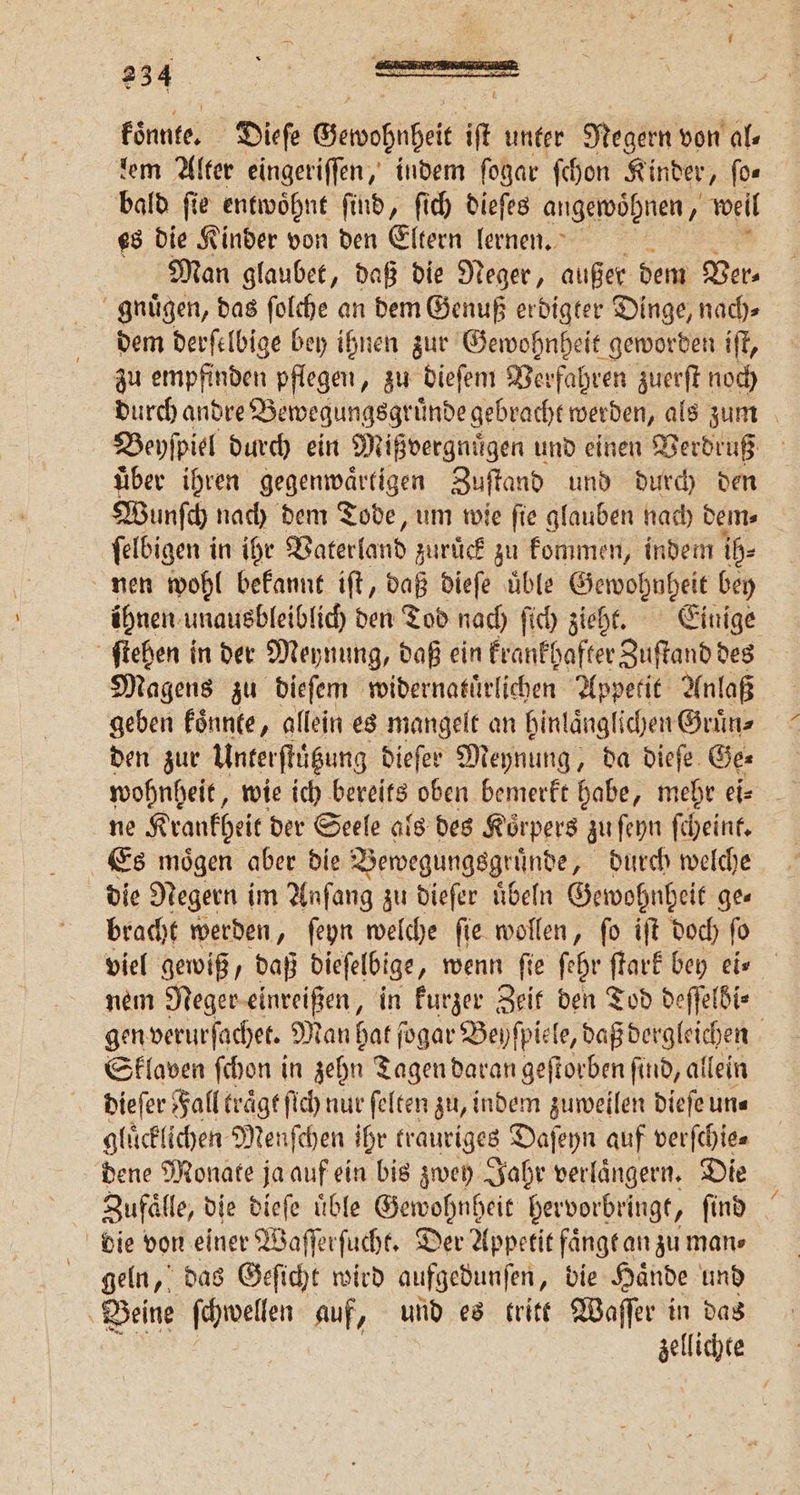 koͤnnte. Dieſe Gewohthei if unter Negern von al⸗ dem Alter eingeriſſen, indem ſogar ſchon Kinder, ſo— bald ſie entwoͤhnt ſind, ſich dieſes angewoͤhnen, weil es die Kinder von den Eltern lernen. - Man glaubet, daß die Neger, außer dem Der: gnuͤgen, das ſolche an dem Genuß erdigter Dinge, nach⸗ dem derſelbige bey ihnen zur Gewohnheit geworden iſt, zu empfinden pflegen, zu dieſem Verfahren zuerſt noch durch andre Bewegungsgruͤnde gebracht werden, als zum Beyſpiel durch ein Mißvergnuͤgen und einen Verdruß uͤber ihren gegenwaͤrtigen Zuſtand und durch den Wunſch nach dem Tode, um wie ſie glauben nach dem⸗ ſelbigen in ihr Vaterland zurück zu kommen, indem ih⸗ nen wohl bekannt iſt, daß dieſe uͤble 1 bey ihnen, unausbleiblich den Tod nach ſich zieht. Einige ſtehen in der Meynung, daß ein krankhafter Zuſtand des Magens zu dieſem widernatuͤrlichen Appetit Anlaß geben koͤnnte, allein es mangelt an hinlaͤnglichen Gruͤn⸗ den zur Unterſtützung dieſer Meynung, da dieſe Ge⸗ ne Krankheit der Seele als des Koͤrpers zu ſeyn ſcheint. Es moͤgen aber die Bewegungsgr uͤnde, durch welche die Negern im Anfang zu dieſer üben Gewohnheit ges bracht werden, ſeyn welche ſie wollen, ſo iſt doch ſo viel gewiß, daß dieſelbige „ wenn fie ſehr ſtark bey eis nem Neger einreißen, in kurzer Zeif den Tod deſſelbi⸗ gen verurſachet. Man hat ſogar Beyſpiele, daß dergleichen Sklaven ſchon in zehn Tagen daran geſtorben ſind, allein dieſer Fall traͤgt ſich nur ſelten zu, indem zuweilen dieſe un⸗ gluͤcklichen Menſchen ihr trauriges Daſeyn auf verſchie⸗ dene Monate ja auf ein bis zwey Jahr verlaͤngern. Die Zufaͤlle, die dieſe uͤble nn hervorbringt, ſind die von einer Waſſerſucht. Der Appetit faͤngt an zu man⸗ geln, das Geſicht wird aufgedunſen, die Haͤnde und Beine ſchwellen auf, und es tritt Waſſer in das ER | zellichte