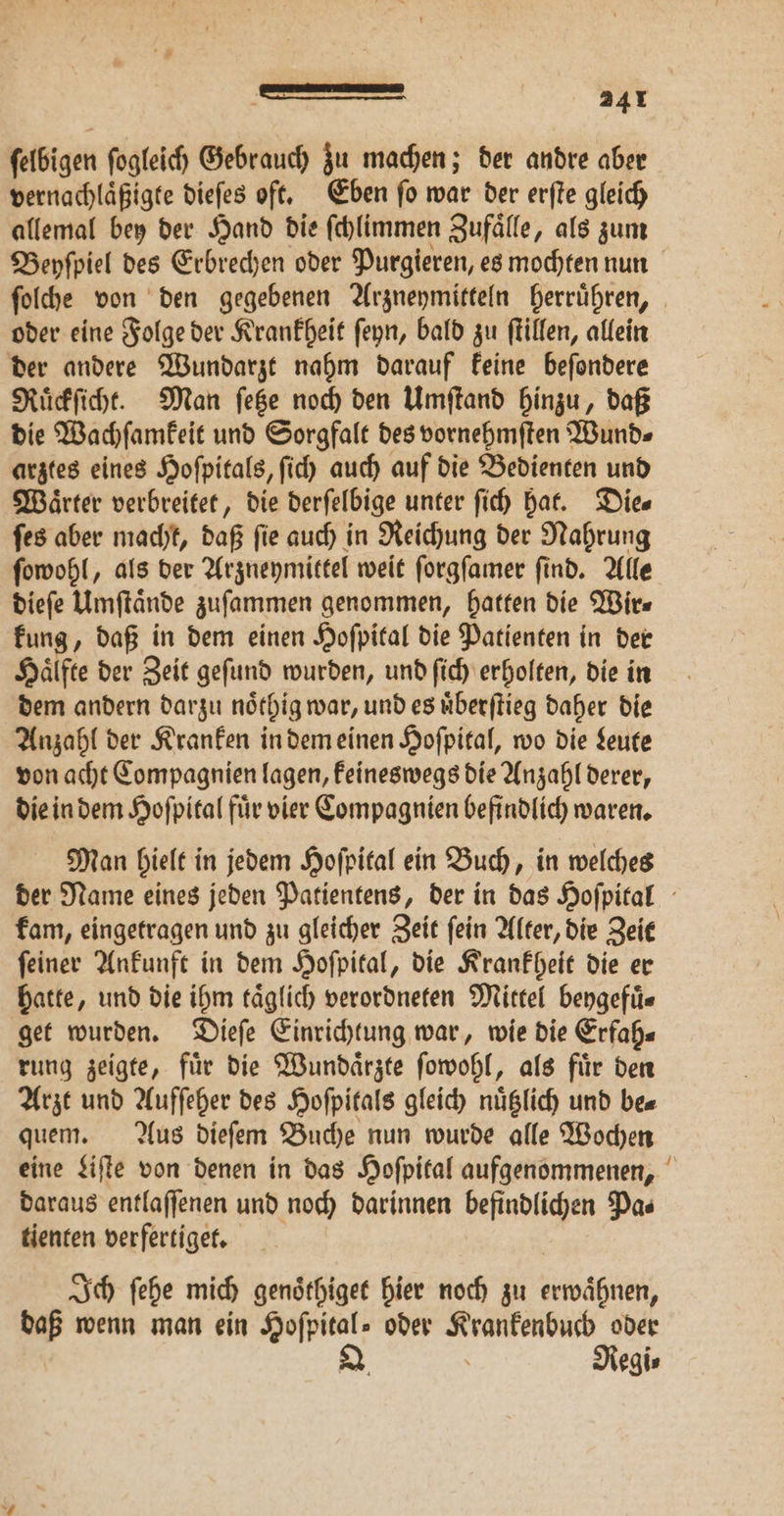ſelbigen ſogleich Gebrauch zu machen; der andre aber vernachlaͤßigte dieſes oft. Eben ſo war der erſte gleich allemal bey der Hand die ſchlimmen Zufaͤlle, als zum Beyſpiel des Erbrechen oder Purgieren, es mochten nun ſolche von den gegebenen Arzneymitteln herruͤhren, oder eine Folge der Krankheit ſeyn, bald zu ſtillen, allein der andere Wundarzt nahm darauf keine beſondere Ruͤckſicht. Man ſetze noch den Umſtand hinzu, daß die Wachſamkeit und Sorgfalt des vornehmſten Wund⸗ arztes eines Hoſpitals, ſich auch auf die Bedienten und Waͤrter verbreitet, die derſelbige unter ſich hat. Die⸗ ſes aber macht, daß fie auch in Reichung der Nahrung ſowohl, als der Arzneymittel weit ſorgſamer ſind. Alle dieſe Umſtaͤnde zuſammen genommen, hatten die Wir⸗ kung, daß in dem einen Hoſpital die Patienten in der Haͤlfte der Zeit geſund wurden, und ſich erholten, die in dem andern darzu noͤthig war, und es uͤberſtieg daher die Anzahl der Kranken in dem einen Hoſpital, wo die Leute von acht Compagnien lagen, keineswegs die Anzahl derer, die in dem Hoſpital fuͤr vier Compagnien befindlich waren. Man hielt in jedem Hoſpital ein Buch, in welches der Name eines jeden Patientens, der in das Hoſpital kam, eingetragen und zu gleicher Zeit ſein Alter, die Zeit ſeiner Ankunft in dem Hoſpital, die Krankheit die er hatte, und die ihm taͤglich verordneten Mittel beygefuͤ⸗ get wurden. Dieſe Einrichtung war, wie die Erfah⸗ rung zeigte, fuͤr die Wundaͤrzte ſowohl, als fuͤr den Arzt und Aufſeher des Hoſpitals gleich nuͤtzlich und be⸗ quem. Aus dieſem Buche nun wurde alle Wochen eine Liſte von denen in das Hoſpital aufgenommenen, daraus entlaffenen und noch darinnen befindlichen Pas tienten verfertiget. Ich ſehe mich genoͤthiget hier noch zu bah daß wenn man ein Hofpital» oder ä oder Q. Regi⸗