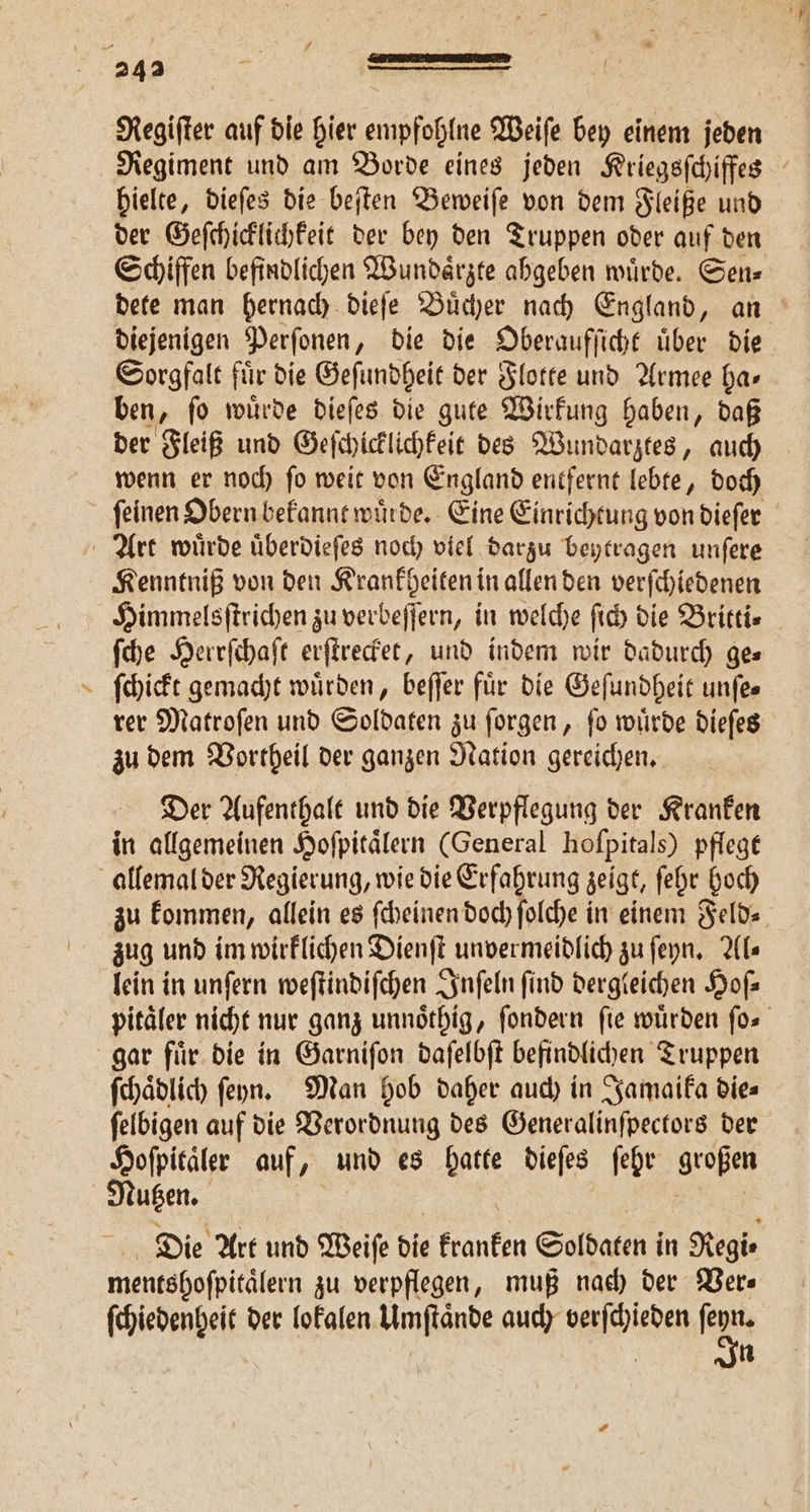 f hielte, dieſes die beſten Beweiſe von dem Fleiße und Schiffen befindlichen Wundaͤrzte ahgeben wuͤrde. Sen⸗ diejenigen Perſonen, die die Oberaufſicht uͤber die Sorgfalt fuͤr die Geſundheit der Flotte und Armee ha⸗ ben, ſo wuͤrde dieſes die gute Wirkung haben, daß der Fleiß und Geſchicklichkeit des Wundarztes, auch wenn er noch ſo weit von England entfernt lebte, doch Kenntniß von den Krankheiten in allen den verſchiedenen Himmelsſtrichen zu verbeſſern, in welche fi die Britti— ſche Herrſchaſt erſtrecket, und indem wir dadurch ge— ſchickt gemacht würden, beſſer für die Geſundheit unfes rer Matroſen und Soldaten zu ſorgen, ſo wuͤrde dieſes zu dem Vortheil der ganzen Nation gereichen. Der Aufenthalt und die Verpflegung der Kranken in allgemeinen Hoſpitaͤlern (General hoſpitals) pflege zu kommen, allein es ſcheinen doch ſolche in einem Feld⸗ zug und im wirklichen Dienſt unvermeidlich zu ſeyn. Al⸗ lein in unſern weſtindiſchen Inſeln find dergleichen Hofz gar fuͤr die in Garniſon daſelbſt befindlichen Truppen ſchaͤdlich ſeyhn. Man hob daher auch in Jamaika dies ſelbigen auf die Verordnung des Generalinſpectors der Hoſpitaͤler auf, und es hatte dieſes ſehr großen Die Art und Weiſe die kranken Soldaten i in Regi · mentshofpitälern zu verpflegen, muß nach der Ver⸗ ſchiedenheit der lokalen Umſtaͤnde auch verſchieden 55 | | In