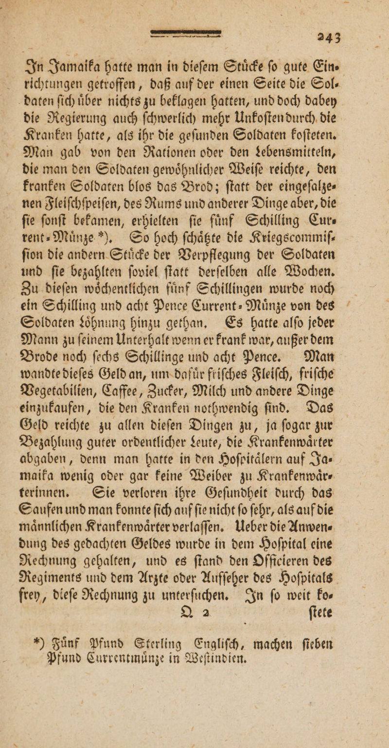 In Jamaika hatte man in dieſem Stuͤcke fo gute Ein» richtungen getroffen, daß auf der einen Seite die Sol— daten ſich über nichts zu beklagen hatten, und doch dabey die Regierung auch ſchwerlich mehr Unkoſten durch die Kranken hatte, als ihr die geſunden Soldaten koſteten. Man gab von den Rationen oder den Lebensmitteln, die man den Soldaten gewoͤhnlicher Weiſe reichte, den kranken Soldaten blos das Brod; ſtatt der eingeſalze⸗ nen Fleiſchſpeiſen, des Rums und anderer Dinge aber, die ſie ſonſt bekamen, erhielten ſie fuͤnf Schilling Cur⸗ rent⸗Muͤnze ). So hoch ſchaͤtzte die Kriegscommiſ— ſion die andern Stuͤcke der Verpflegung der Soldaten und ſie bezahlten ſoviel ſtatt derſelben alle Wochen. Zu dieſen woͤchentlichen fuͤnf Schillingen wurde noch ein Schilling und acht Pence Current-Muͤnze von des Soldaten Loͤhnung hinzu gethan. Es hatte alſo jeder Mann zu ſeinem Unterhalt wenn er krank war, außer dem Brode noch ſechs Schillinge und acht Pence. Man wandte dieſes Geld an, um dafuͤr friſches Fleiſch, friſche Vegetabilien, Caffee, Zucker, Milch und andere Dinge einzukaufen, die den Kranken nothwendig ſind. Das Geld reichte zu allen dieſen Dingen zu, ja ſogar zur Bezahlung guter ordentlicher Leute, die Krankenwaͤrter abgaben, denn man hatte in den Hofritälern auf Ja. maika wenig oder gar keine Weiber zu Krankenwaͤr⸗ terinnen. Sie verloren ihre Geſundheit durch das Saufen und man konnte ſich auf ſie nicht ſo ſehr, als auf die maͤnnlichen Krankenwaͤrter verlaſſen. Ueber die Anwen⸗ dung des gedachten Geldes wurde in dem Hoſpital eine Rechnung gehalten, und es ſtand den Officieren des Regiments und dem Arzte oder Aufſeher des Hoſpitals frey, dieſe Rechnung zu unterſuchen. In fo weit Eos Q 2 ftete ) Fünf Pfund Sterling Englifch, machen fieben Pfund Currentmuͤnze in Weſtindien.