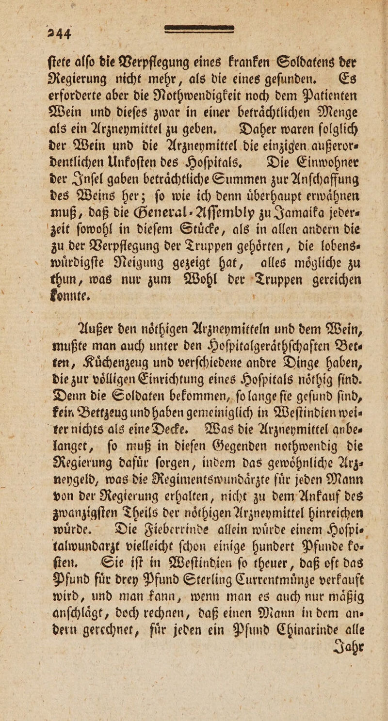ftete alfo die Verpflegung eines kranken Soldatens der Regierung nicht mehr, als die eines gefunden. Es erforderte aber die Nothwendigkeit noch dem Patienten Wein und dieſes zwar in einer betraͤchtlichen Menge 4 der Wein und die Arzneymittel die einzigen außeror⸗ dentlichen Unkoſten des Hoſpitals. Die Einwohner der Inſel gaben betraͤchtliche Summen zur Anſchaffung des Weins her; ſo wie ich denn uͤberhaupt erwaͤhnen muß, daß die General⸗Aſſembly zu Jamaika jeder⸗ zu der Verpflegung der Truppen gehoͤrten, die lobens⸗ wuͤrdigſte Neigung gezeigt hat, alles moͤgliche zu thun, was nur zum Wohl der 10 gereichen konnte. | Außer den noͤthigen Arzueymitteln und dem Wein, ten, Kuͤchenzeug und verſchiedene andre Dinge haben, die zur völligen Einrichtung eines Hoſpitals noͤthig find. kein Bettzeug und haben gemeiniglich in Weſtindien wei⸗ langet, ſo muß in dieſen Gegenden nothwendig die Regierung dafuͤr ſorgen, indem das gewoͤhnliche Arz⸗ neygeld, was die Regimentswundaͤrzte fuͤr jeden Mann von der Regierung erhalten, nicht zu dem Ankauf des zwanzigſten Theils der noͤthigen Arzneymittel hinreichen talwundarzt vielleicht ſchon einige hundert Pfunde fos ſten. Sie iſt in Weſtindien ſo theuer, daß oft das Pfund fuͤr drey Pfund Sterling Currentmünze verkauft wird, und man kann, wenn man es auch nur maͤßig dern gerechnet, für 8 ein Pfund Chinarinde. alle Jahr
