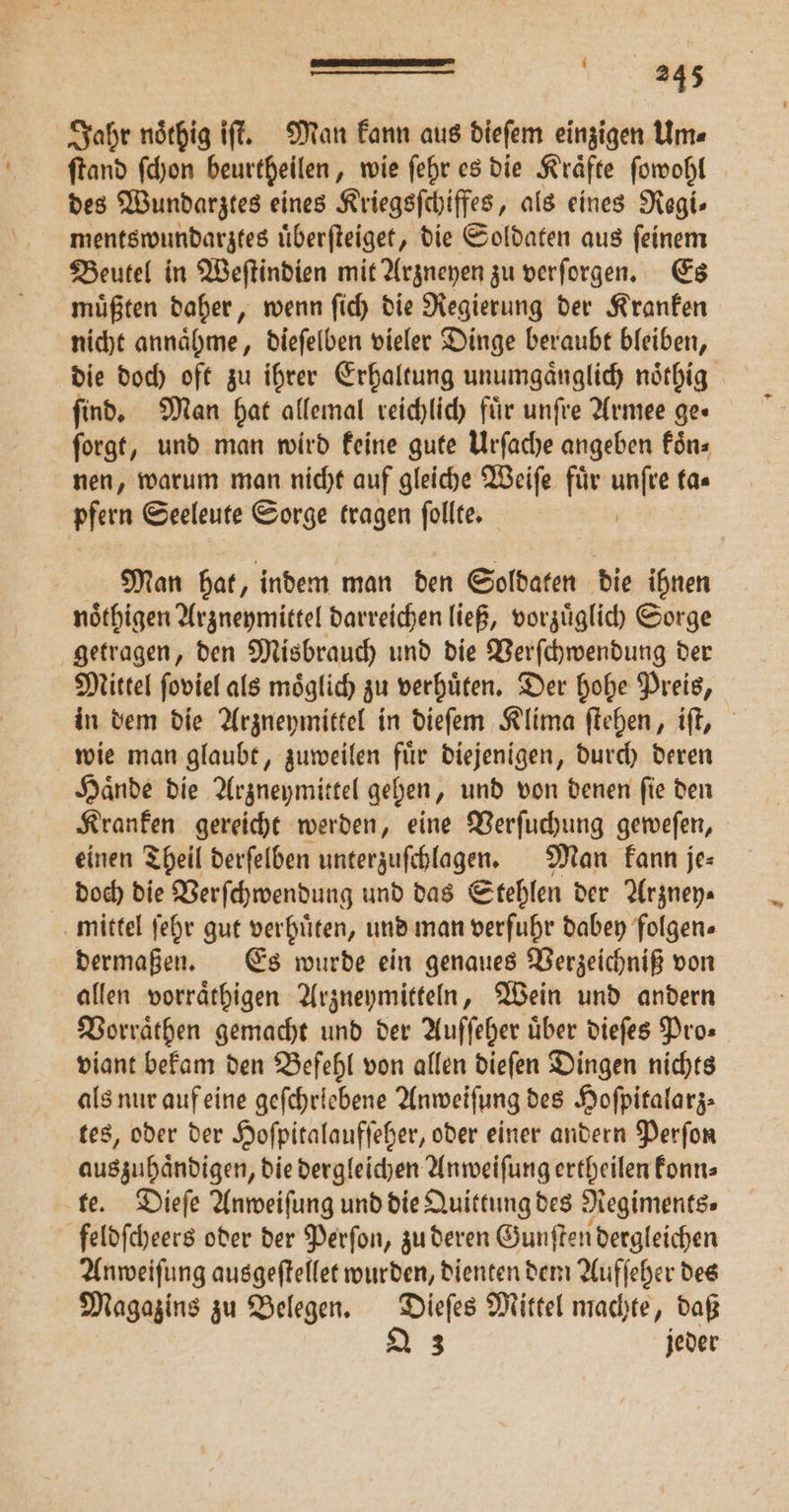 Jahr noͤthig iſt. Man kann aus dieſem einzigen Um⸗ ſtand ſchon beurtheilen, wie ſehr es die Kraͤfte ſowohl des Wundarztes eines Kriegsſchiffes, als eines Regi- mentswundarztes uͤberſteiget, die Soldaten aus ſeinem Beutel in Weſtindien mit Arzneyen zu verſorgen. Es muͤßten daher, wenn ſich die Regierung der Kranken nicht annaͤhme, dieſelben vieler Dinge beraubt bleiben, die doch oft zu ihrer Erhaltung unumgaͤnglich noͤthig find. Man hat allemal reichlich für unſre Armee ge« ſorgt, und man wird keine gute Urſache angeben föns nen, warum man nicht auf gleiche Weiſe für unfre ta— pfern Seeleute Sorge tragen ſollte. | Man hat, indem man den Soldaten die ihnen noͤthigen Arzneymittel darreichen ließ, vorzuͤglich Sorge getragen, den Misbrauch und die Verſchwendung der Mittel ſoviel als moͤglich zu verhuͤten. Der hohe Preis, in dem die Arzneymittel in dieſem Klima ſtehen, iſt, wie man glaubt, zuweilen fuͤr diejenigen, durch deren Haͤnde die Arzneymittel gehen, und von denen ſie den Kranken gereicht werden, eine Verſuchung geweſen, einen Theil derſelben unterzuſchlagen. Man kann je⸗ doch die Verſchwendung und das Stehlen der Arzney— mittel ſehr gut verhuͤten, und man verfuhr dabey folgen⸗ dermaßen. Es wurde ein genaues Verzeichniß von allen vorraͤthigen Arzneymitteln, Wein und andern Vorraͤthen gemacht und der Auſſeher über dieſes Pro» viant bekam den Befehl von allen dieſen Dingen nichts als nur auf eine geſchrlebene Anweiſung des Hoſpitalarz⸗ tes, oder der Hoſpitalaufſeher, oder einer andern Perſon ee, bret e. die dergleichen Anweiſung ertheilen konn⸗ te. Dieſe Anweiſung und die Quittung des Negiments» feldſcheers oder der Perſon, zu deren Gunſten dergleichen Anweiſung ausgeſtellet wurden, dienten dem Aufſeher des Magazins zu Belegen. Dieſes Mittel machte, daß 23 jeder