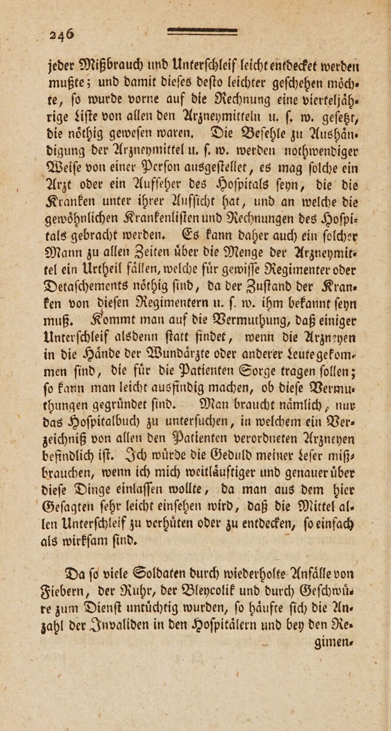 jeder Mißbrauch und Unterſchleif leicht entdecket werden mußte; und damit dieſes deſto leichter geſchehen moͤch⸗ te, ſo wurde vorne auf die Rechnung eine vierteljaͤh— rige Liſte von allen den Arzneymitteln u. ſ. w. geſetzt, die noͤthig geweſen waren. Die Befehle zu Aushaͤn⸗ digung der Arzneymittel u. ſ. w. werden nothwendiger Weiſe von einer Perſon ausgeſtellet, es mag ſolche ein Arzt oder ein Aufſeher des Hoſpitals ſeyn, die die Kranken unter ihrer Aufſicht hat, und an welche die gewoͤhnlichen Krankenliſten und Rechnungen des Hoſpi⸗ tals gebracht werden. Es kann daher auch ein ſolcher Mann zu allen Zeiten uͤber die Menge der Arzneymit⸗ tel ein Urtheil faͤllen, welche fuͤr gewiſſe Regimenter oder Detaſchements noͤthig ſind, da der Zuſtand der Kran— ken von dieſen Regimentern u. ſ. w. ihm bekannt ſeyn muß. Kommt man auf die Vermuthung, daß einiger Unterſchleif alsdenn ſtatt findet, wenn die Arzneyen in die Hände der Wundaͤrzte oder anderer Leute gekom— men ſind, die fuͤr die Patienten Sorge tragen ſollen; fo kann man leicht ausfindig machen, ob dieſe Vermu— thungen gegruͤndet ſind. Man braucht naͤmlich, nur das Hoſpitalbuch zu unterſuchen, in welchem ein Ver⸗ zeichniß von allen den Patienten verordneten Arzneyen befindlich iſt. Ich wuͤrde die Geduld meiner Leſer miß⸗ brauchen, wenn ich mich weitlaͤuftiger und genauer uͤber dieſe Dinge einlaſſen wollte, da man aus dem hier Geſagten ſehr leicht einſehen wird, daß die Mittel al- len Unterſchleif zu verhuͤten oder zu entdecken, ſo einfach als wirkſam ſind. ä Da fo viele Soldaten durch wiederholte Anfälle von Fiebern, der Ruhr, der Bleycolik und durch Geſchwuͤ— re zum Dienſt untuͤchtig wurden, fo haͤufte ſich die Ans zahl der Invaliden in den Hoſpitaͤlern und bey den Res gimen⸗