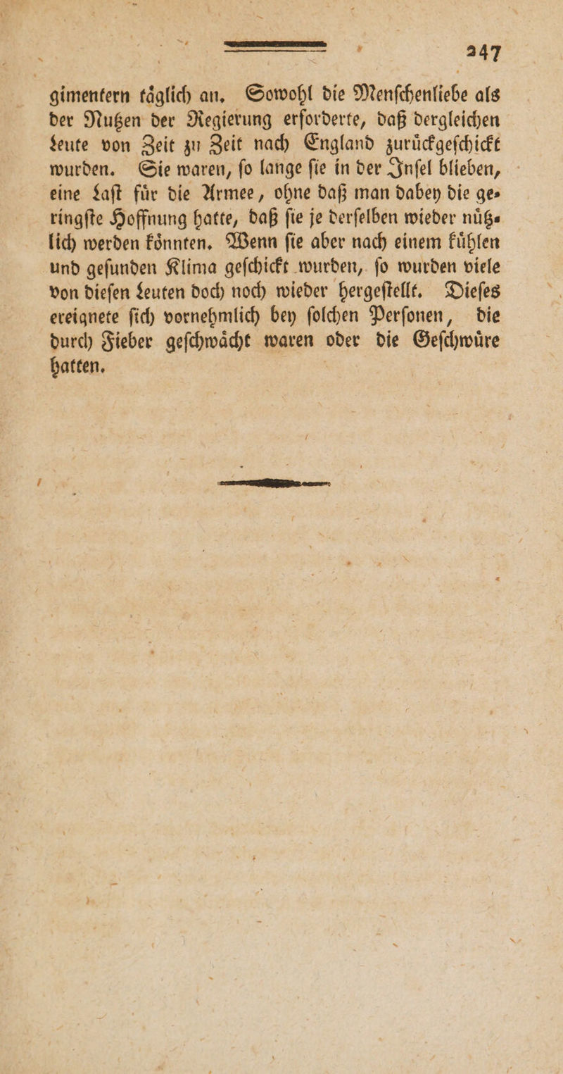 gimentern taͤglich an. Sowohl die Menſchenliebe als der Nutzen der Regierung erforderte, daß dergleichen Leute von Zeit zu Zeit nach England zuruͤckgeſchickt wurden. Sie waren, ſo lange ſie in der Inſel blieben, eine Laſt für die Armee, ohne daß man dabey die ge» ringſte Hoffnung hatte, daß fie je derſelben wieder nuͤtz— lich werden koͤnnten. Wenn ſie aber nach einem kuͤhlen und geſunden Klima geſchickt wurden, ſo wurden viele von dieſen Leuten doch noch wieder hergeſtellt. Dieſes ereignete ſich vornehmlich bey ſolchen Perſonen, die durch Fieber geſchwaͤcht waren oder die Geſchwuͤre hatten.