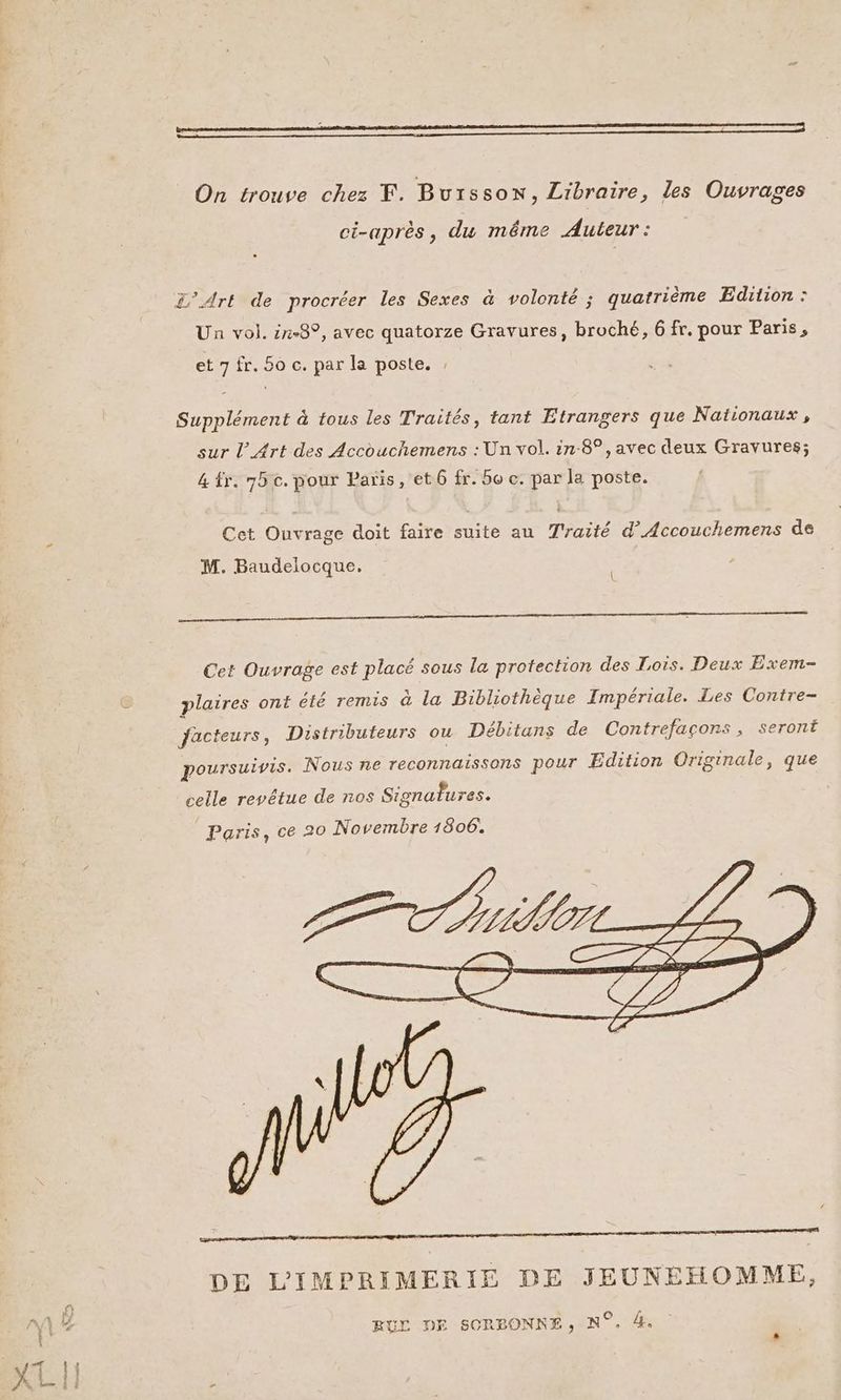 pm On trouve chez F. Buisson, Libraire, les Ouvrages ci-après, du même Auteur : L’Ark de procréer les Sexes à volonté ; quatrième Edition : Un vol. ix-8°, avec quatorze Gravures, broché, 6 fr. pour Paris, et 7 fr. 50 c. par la poste. : Supplément à tous les Traités, tant Etrangers que Nationaux , sur l'Art des Accouchemens : Un vol. in-8°, avec deux Gravures; &amp; fr. 75 c. pour Paris, et 6 fr. 5e c. par la poste. Cet Ouvrage doit faire suite au Traité d’Accouchemens de M. Baudelocque. { EE — ——————————————— 25 ———— —— Cet Ouvrage est placé sous la protection des Lois. Deux Exem- plaires ont été remis à la Bibliothèque Impériale. Les Contre- facteurs, Distributeurs ou Débitans de Contrefaçons, seront poursuivis. Nous ne reconnaissons pour Edition Originale, que celle revêétue de nos Signatures. DE L'IMPRIMERIE DE JEUNEHOMME, RUL DE SORBONNE, N°. 4.
