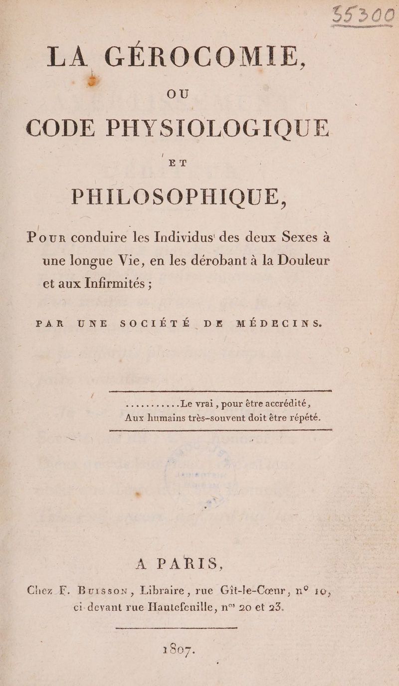 ‘300 PAT ie JU fn L vo L: LA GÉROCOMIE, : OÙ CODE PHYSIOLOG GIQUE PHILOSOPHIQUE, | : . Pouwr conduire les Individus' des deux Sexes à une longue Vie, en les dérobant à la Douleur et aux Infirmités ; PAR UNE SOCIÉTÉ DE MÉDECINS. fe ne ee Le vrai, pour être accrédité, Aux humains très-souvent doit être répété. A PARIS Chez F. Buisson, Libraire, rue Gît-le-Cœur, n° 10, ci devant rue Hautefcuille, n° 20 et 23. 1807.