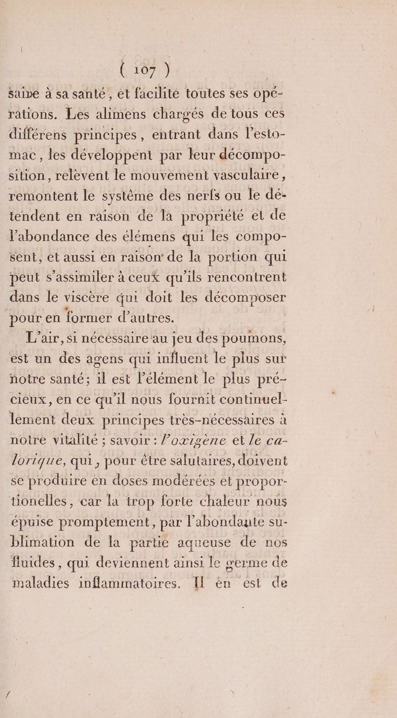 saine à sa santé, ét facilité toutes ses opé- rations. Les alimens chargés de tous ces différens principes , entrant dans l’esto- mac, les développent par leur décompo- sition, relèvent le mouvement vasculaire, remontent le système des nerfs ou le dé- tendent en raison de la propriété et de l'abondance des élémens qui les compo- sent, et aussi en raison de la portion qui peut s’assimiler à ceux qu'ils rencontrent dans le viscère qui doit les décomposer pour en former d’autres. | L'air, si nécessaire ‘au jeu des poumons, est un des agens qui influent le plus sur notre santé; il est l'élément le plus pré- cieux, en ce qu'il nous fournit continuel- lement deux principes très-nécéssaires à notre vitalité ; savoir : loxigène et le ca- lorique, qui, pour être salutaires, doivent se produire en doses modérées et propor- tionelles, car la trop forte chaleur nous épuise promptement, par l’abondaute su- blimation de la partie aqueuse de nos fluides, qui deviennent ainsi le œerme de maladies inflammatoires. Il èn est de