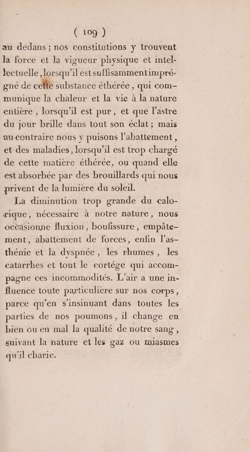 au dedans ; nos constitutions y trouvent la force et la vigueur physique et intel- Jectuelle , lorsqu'il est suffisammentimpré- gné de celte substance éthérée , Qui com- munique la chaleur et la vie à la nature entière , lorsqu'il est pur, et que l’astre du jour brille dans tout son éclat; mais au contraire nous y puisons l'abattement, et des maladies, lorsqu'il est trop chargé de cette matière éthérée, ou quand elle est absorbée par des brouillards qui nous privent de la lumière du soleil. La diminution trop grande du calo- rique , nécessaire à notre nature, nous octasionne fluxion , boufissure, empâte- ment, abattement de forces, enfin l’as- thénie et la dyspnée, Îles rhumes , les catarrhes et tout le cortège qui accom- pagne ces incommodités. L'air a une in- fluence toute particulière sur nos corps, parce qu’en s’insinuant dans toutes les parties de nos poumons, il change en bien ou en mal la qualité de notre sang, suivant la nature et les gaz ou miasmes qu'il charie.
