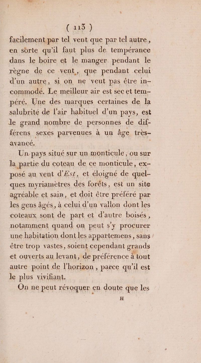 (4331 facilement par tel vent que par tel autre, en sorte qu'il faut plus de tempérance dans le boire et le manger pendant le règne de ce vent, que pendant celui d’un autre, si on ne veut pas être in- commodé., Le meilleur air est sec et tem- péré. Une des marques certaines de la salubrité de l'air habituel d’un pays, est le grand nombre de PRE de dif- férens sexes parvenues à un âge très avancé. Un pays situé sur un monticule , ou sur la partie du coteau de ce monticule, ex- posé au vent d'Æsr, et éloigné de quel- ques myriamètres des forêts, est un site _ agréable et sain, et doit être préféré par les gens âgés, à celui d’un vallon dont les coteaux sont de part et d'autre boisés, notamment quand on peut s’y procurer une habitation dont les appartemens, sans être trop vastes, soient cependant grands et ouverts au levant, de préférence à À tout autre point de l'horizon , parce qu'il est le plus vivifiant. On ne peut révoquer en doute que les H