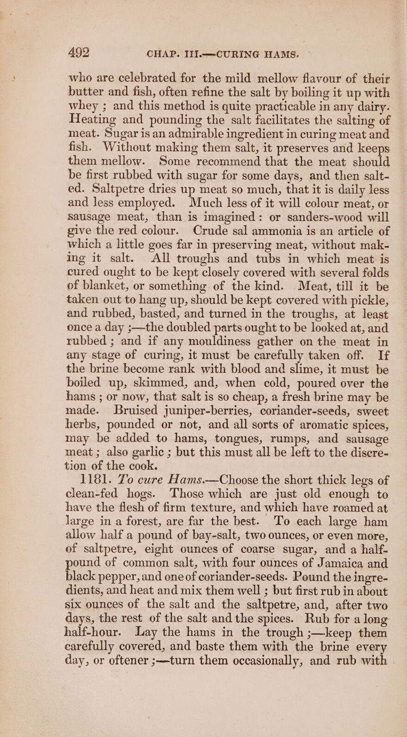 who are celebrated for the mild mellow flavour of their butter and fish, often refine the salt by boiling it up with whey ; and this method is quite practicable in any dairy. Heating and pounding the salt facilitates the salting of meat. Sugar is an admirable ingredient in curing meat and fish. Without making them salt, it preserves and keeps them mellow. Some recommend that the meat should be first rubbed with sugar for some days, and then salt- ed. Saltpetre dries up meat so much, that it is daily less and less employed. Much less of it will colour meat, or Sausage meat, than is imagined: or sanders-wood will give the red colour. Crude sal ammonia is an article of which a little goes far in preserving meat, without mak- ing it salt. All troughs and tubs in which meat is cured ought to be kept closely covered with several folds of blanket, or something of the kind. Meat, till it be taken out to hang up, should be kept covered with pickle, and rubbed, basted, and turned in the troughs, at least once a day ;—the doubled parts ought to be looked at, and rubbed ; and if any mouldiness gather on the meat in any stage of curing, it must be carefully taken off. If the brine become rank with blood and slime, it must be boiled up, skimmed, and, when cold, poured over the hams ; or now, that salt is so cheap, a fresh brine may be made. Bruised juniper-berries, coriander-seeds, sweet herbs, pounded or not, and all sorts of aromatic spices, may be added to hams, tongues, rumps, and sausage meat ; also garlic ; but this must all be left to the discre- tion of the cook. 1181. To cure Hams.—Choose the short thick legs of clean-fed hogs. Those which are just old enough to have the flesh of firm texture, and which have roamed at large in a forest, are far the best. To each large ham allow half a pound of bay-salt, two ounces, or even more, of saltpetre, eight ounces of coarse sugar, and a half- pound of common salt, with four ounces of Jamaica and black pepper, and one of coriander-seeds. Pound the ingre- dients, and heat and mix them well ; but first rub in about six ounces of the salt and the saltpetre, and, after two days, the rest of the salt andthe spices. Rub for along half-hour. Lay the hams in the trough ;—keep them carefully covered, and baste them with the brine every day, or oftener ;—turn them occasionally, and rub with