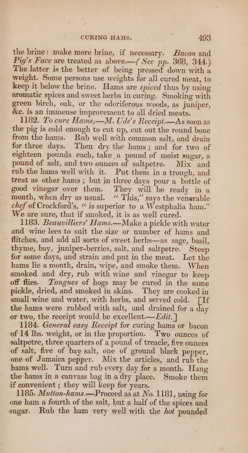 the brine: make more brine, if necessary. Bacon and Pig’s Face are treated as above-—( See pp. 368, 344.) The latter is the better of being pressed down with a weight. Some persons use weights for all cured meat, to keep it below the brine. Hams are spiced thus by using aromatic spices and sweet herbs in curing. Smoking with green birch, oak, or the odoriferous woods, as juniper, &amp;c. is an immense improvement to all dried meats. 1182. To cure Hams,—M. Ude’s Receipt.—As soon as the pig is cold enough to cut up, cut out the round bone from the hams. Rub well with common salt, and drain for three days. Then dry the hams; and for two of eighteen pounds each, take a pound of moist sugar, a pound of salt, and two ounces of saltpetre. Mix and rub the hams well with it. Put them in a trough, and treat as other hams ; but in three days pour a bottle of good vinegar over them. They will be ready in a month, when dry as usual. “ This,” says the venerable chef of Crockford’s, « is superior to a Westphalia ham.” We are sure, that if smoked, it is as well cured. 1183. Beauvilhers’ Hams.—Make a pickle with water and wine lees to suit the size or number of hams and flitches, and add all sorts of sweet herbs—as sage, basil, thyme, bay, juniper-berries, salt, and saltpetre. Steep for some days, and strain and put in the meat. Let the hams lie a month, drain, wipe, and smoke them. When smoked and dry, rub with wine and vinegar to keep off flies. Tongues of hogs may be cured in the same pickle, dried, and smoked in skins. They are cooked in small wine and water, with herbs, and served cold. [If the hams were rubbed with salt, and drained for a day or two, the receipt would be excellent.— Edit. ] 1184. General easy Receipt for curing hams or bacon of 14 lbs. weight, or in the proportion. Two ounces of saltpetre, three quarters of a pound of treacle, five ounces of salt, five of bay salt, one of ground black pepper, one of Jamaica pepper. Mix the articles, and rub the hams well. Turn and rub every day for a month. Hang the hams in a canvass bag in adry place. Smoke them if convenient ; they will keep for years. 1185. Mutton-hams.—Proceed as at No. 1181, using for one ham a fourth of the salt, but a half of the spices and sugar. Rub the ham very well with the hot pounded