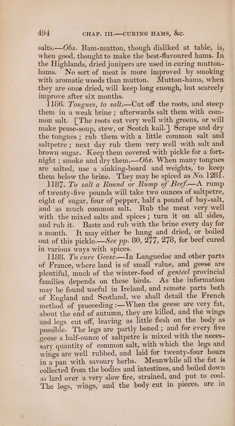 salts.—Obs. Ram-mutton, though disliked at table, is, when good, thought to make the best-flavoured hams. In the Highlands, dried junipers are used in curing mutton- hams. No sort of meat is more improved by smoking’ with aromatic woods than mutton. Mutton-hams, when they are once dried, will keep long enough, but scarcely improve after six months. _ 1186. Tongues, to salt——Cut off the roots, and steep them in a weak brine; afterwards salt them with com- mon salt. [The roots eat very well with greens, or will make pease-soup, stew, or Scotch kail. | Scrape and dry the tongues ; rub them with a little common salt and saltpetre ; next day rub them very well with salt and brown sugar. Keep them covered with pickle for a fort- night ; smoke and dry them.—Ods. When many tongues are salted, use a sinking-board and weights, to keep them below the brine. They may be spiced as No. 1281. 1187. To salt a Round or Rump of Beef—A rump of twenty-five pounds will take two ounces of saltpetre, eight of sugar, four of pepper, half a pound of bay-salt, and as much common salt. Rub the meat very well with the mixed salts and spices; turn it on all sides, and rub it. Baste and rub with the brine every day for amonth. It may either be hung and dried, or boiled out of this pickle.—WSee pp. 890, 277, 278, for beef cured in various ways with spices. 1188. To cure Geese.—In Languedoe and other parts of France, where land is of small value, and geese are plentiful, much of the winter-food of genteel provincial families depends on these birds. As the information may be found useful in Ireland, and remote parts both of England and Scotland, we shall detail the French method of proceeding :—When the geese are very fat, about the end of autumn, they are killed, and the wings and legs cut off, leaving as little flesh on the body as possible. The legs are partly boned ; and for every five geese a half-ounce of saltpetre is mixed with the neces- sary quantity of common salt, with which the legs and wings are well rubbed, and laid for twenty-four hours in a pan with savoury herbs. Meanwhile all the fat is collected from the bodies and intestines, and boiled down as lard over a very slow fire, strained, and put to cool. The legs, wings, and the body cut in pieces, are in